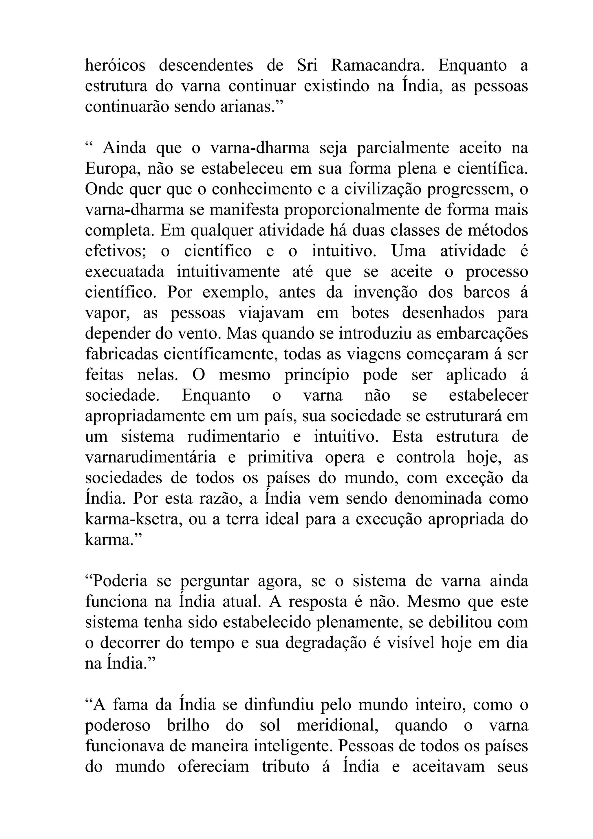 heróicos descendentes de Sri Ramacandra. Enquanto a
estrutura do varna continuar existindo na Índia, as pessoas
continuarão sendo arianas.”

“ Ainda que o varna-dharma seja parcialmente aceito na
Europa, não se estabeleceu em sua forma plena e científica.
Onde quer que o conhecimento e a civilização progressem, o
varna-dharma se manifesta proporcionalmente de forma mais
completa. Em qualquer atividade há duas classes de métodos
efetivos; o científico e o intuitivo. Uma atividade é
execuatada intuitivamente até que se aceite o processo
científico. Por exemplo, antes da invenção dos barcos á
vapor, as pessoas viajavam em botes desenhados para
depender do vento. Mas quando se introduziu as embarcações
fabricadas científicamente, todas as viagens começaram á ser
feitas nelas. O mesmo princípio pode ser aplicado á
sociedade. Enquanto o varna não se estabelecer
apropriadamente em um país, sua sociedade se estruturará em
um sistema rudimentario e intuitivo. Esta estrutura de
varnarudimentária e primitiva opera e controla hoje, as
sociedades de todos os países do mundo, com exceção da
Índia. Por esta razão, a Índia vem sendo denominada como
karma-ksetra, ou a terra ideal para a execução apropriada do
karma.”

“Poderia se perguntar agora, se o sistema de varna ainda
funciona na Índia atual. A resposta é não. Mesmo que este
sistema tenha sido estabelecido plenamente, se debilitou com
o decorrer do tempo e sua degradação é visível hoje em dia
na Índia.”

“A fama da Índia se dinfundiu pelo mundo inteiro, como o
poderoso brilho do sol meridional, quando o varna
funcionava de maneira inteligente. Pessoas de todos os países
do mundo ofereciam tributo á Índia e aceitavam seus
 