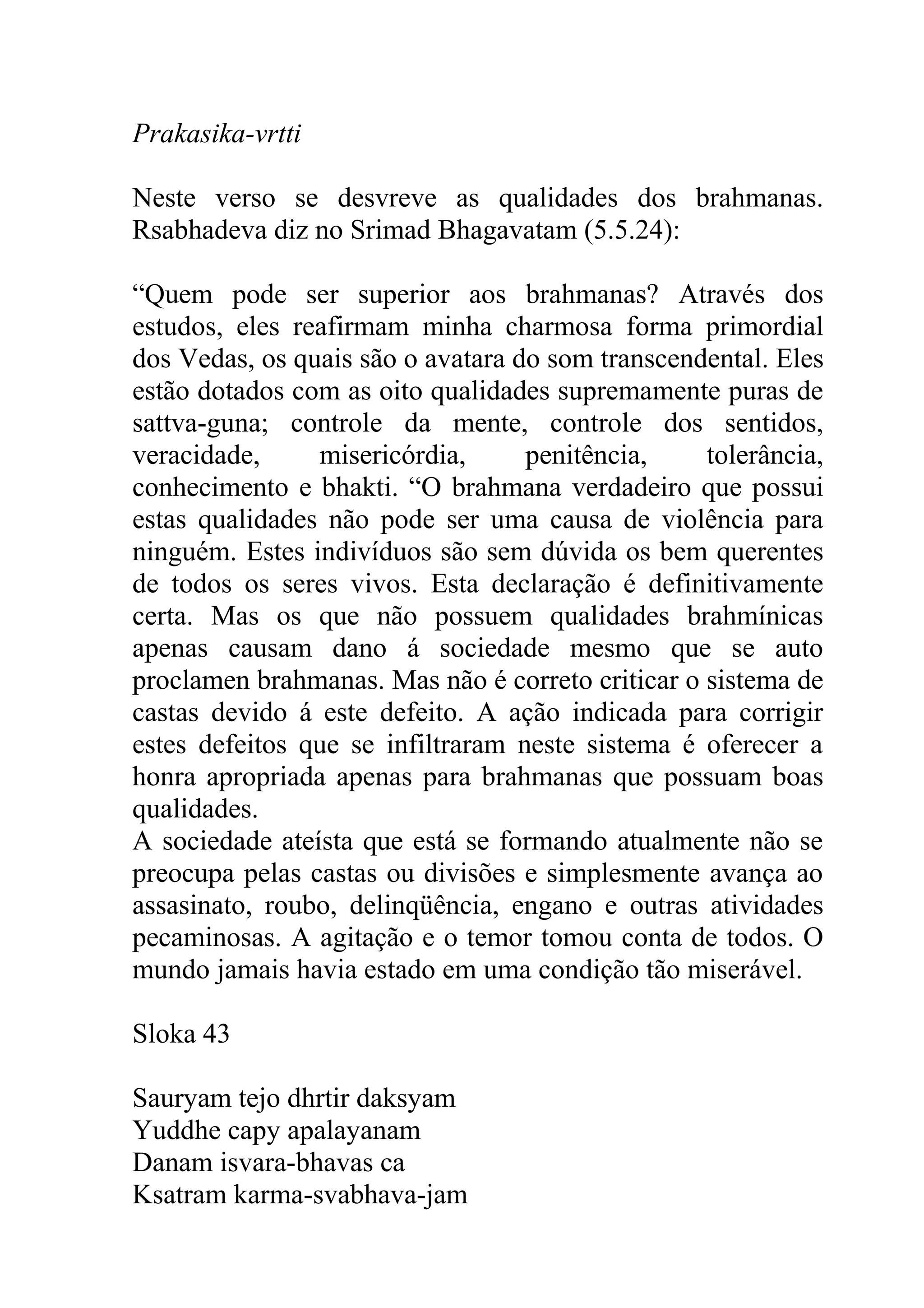 Prakasika-vrtti

Neste verso se desvreve as qualidades dos brahmanas.
Rsabhadeva diz no Srimad Bhagavatam (5.5.24):

“Quem pode ser superior aos brahmanas? Através dos
estudos, eles reafirmam minha charmosa forma primordial
dos Vedas, os quais são o avatara do som transcendental. Eles
estão dotados com as oito qualidades supremamente puras de
sattva-guna; controle da mente, controle dos sentidos,
veracidade,     misericórdia,      penitência,    tolerância,
conhecimento e bhakti. “O brahmana verdadeiro que possui
estas qualidades não pode ser uma causa de violência para
ninguém. Estes indivíduos são sem dúvida os bem querentes
de todos os seres vivos. Esta declaração é definitivamente
certa. Mas os que não possuem qualidades brahmínicas
apenas causam dano á sociedade mesmo que se auto
proclamen brahmanas. Mas não é correto criticar o sistema de
castas devido á este defeito. A ação indicada para corrigir
estes defeitos que se infiltraram neste sistema é oferecer a
honra apropriada apenas para brahmanas que possuam boas
qualidades.
A sociedade ateísta que está se formando atualmente não se
preocupa pelas castas ou divisões e simplesmente avança ao
assasinato, roubo, delinqüência, engano e outras atividades
pecaminosas. A agitação e o temor tomou conta de todos. O
mundo jamais havia estado em uma condição tão miserável.

Sloka 43

Sauryam tejo dhrtir daksyam
Yuddhe capy apalayanam
Danam isvara-bhavas ca
Ksatram karma-svabhava-jam
 