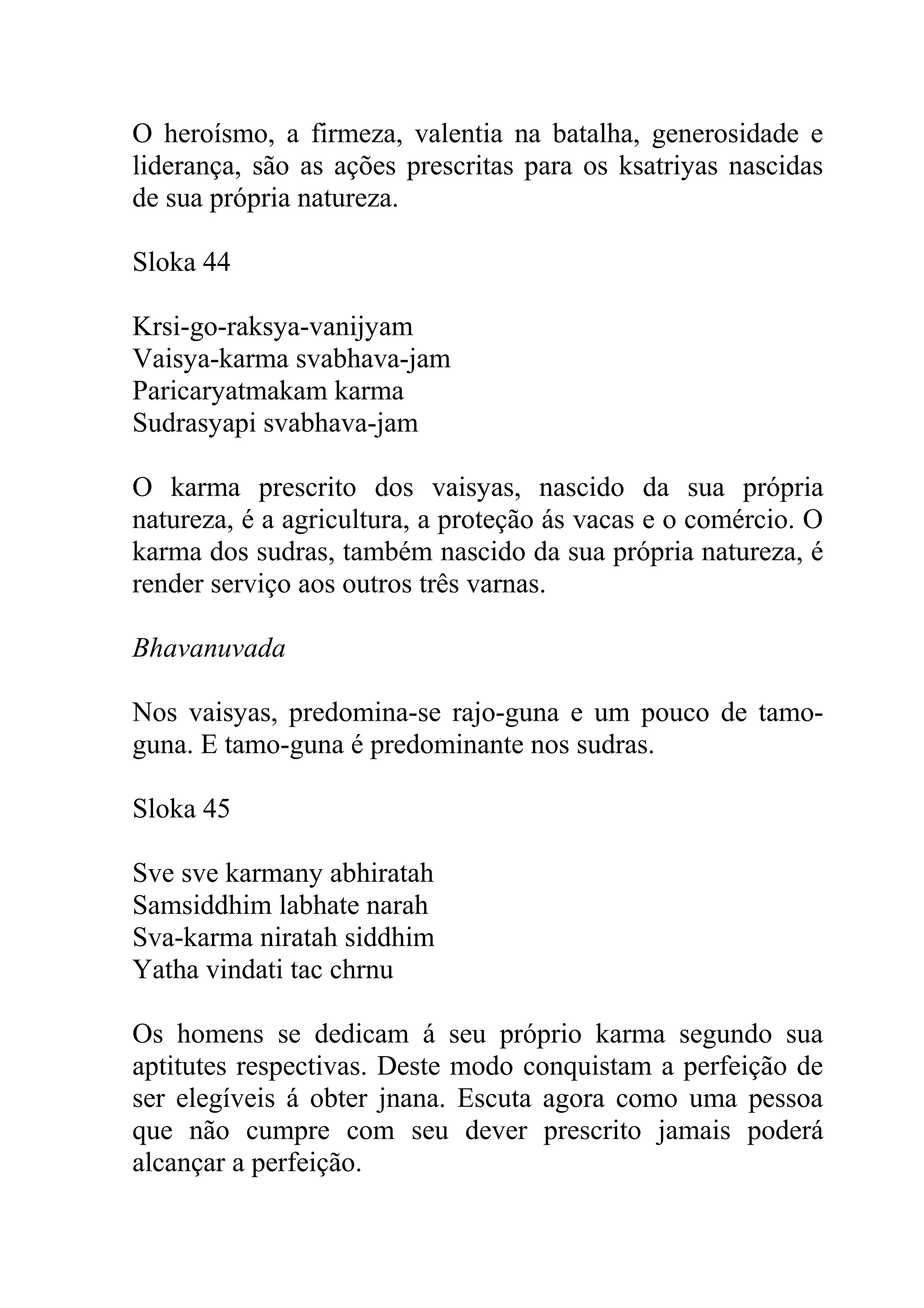 O heroísmo, a firmeza, valentia na batalha, generosidade e
liderança, são as ações prescritas para os ksatriyas nascidas
de sua própria natureza.

Sloka 44

Krsi-go-raksya-vanijyam
Vaisya-karma svabhava-jam
Paricaryatmakam karma
Sudrasyapi svabhava-jam

O karma prescrito dos vaisyas, nascido da sua própria
natureza, é a agricultura, a proteção ás vacas e o comércio. O
karma dos sudras, também nascido da sua própria natureza, é
render serviço aos outros três varnas.

Bhavanuvada

Nos vaisyas, predomina-se rajo-guna e um pouco de tamo-
guna. E tamo-guna é predominante nos sudras.

Sloka 45

Sve sve karmany abhiratah
Samsiddhim labhate narah
Sva-karma niratah siddhim
Yatha vindati tac chrnu

Os homens se dedicam á seu próprio karma segundo sua
aptitutes respectivas. Deste modo conquistam a perfeição de
ser elegíveis á obter jnana. Escuta agora como uma pessoa
que não cumpre com seu dever prescrito jamais poderá
alcançar a perfeição.
 