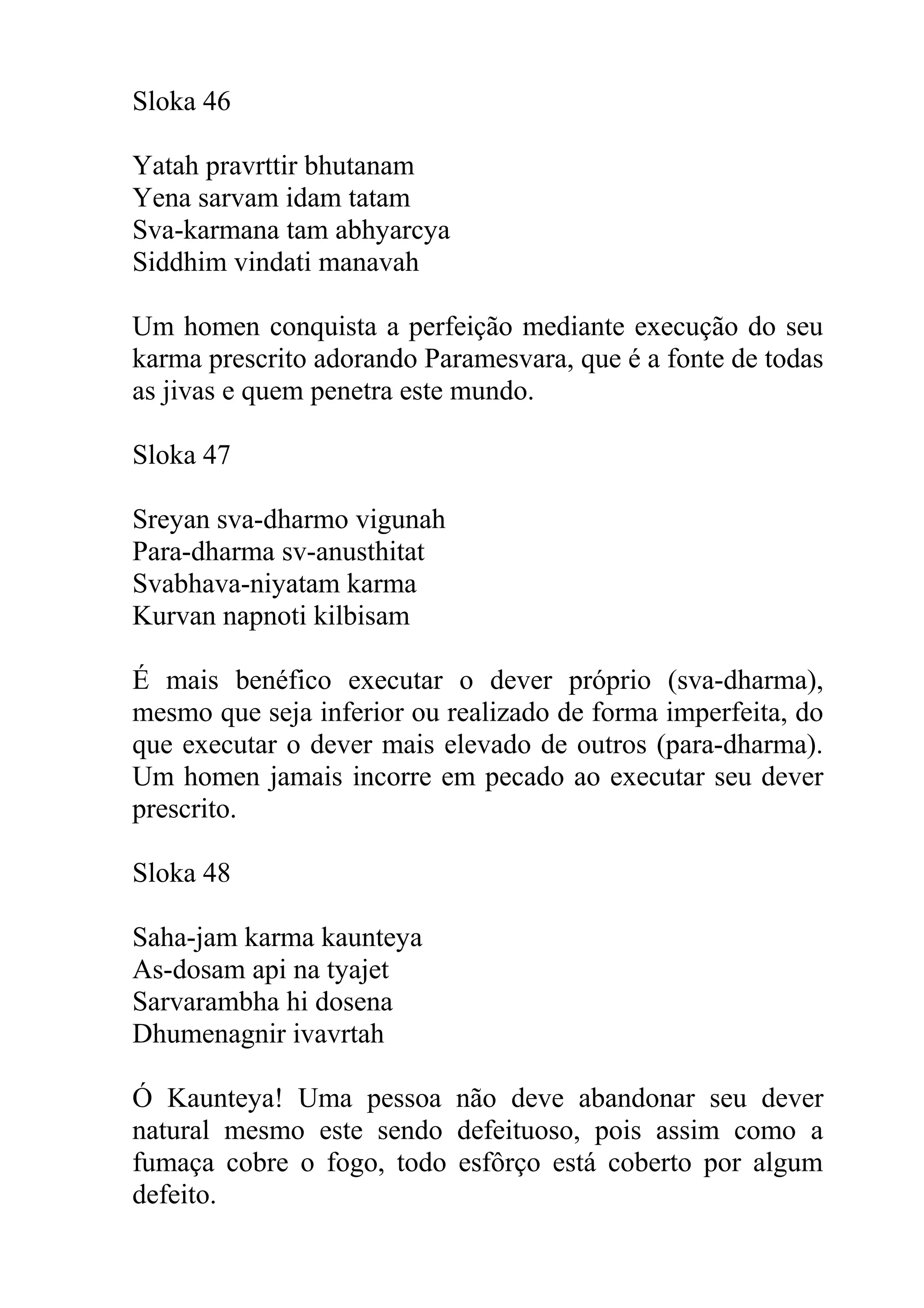 Sloka 46

Yatah pravrttir bhutanam
Yena sarvam idam tatam
Sva-karmana tam abhyarcya
Siddhim vindati manavah

Um homen conquista a perfeição mediante execução do seu
karma prescrito adorando Paramesvara, que é a fonte de todas
as jivas e quem penetra este mundo.

Sloka 47

Sreyan sva-dharmo vigunah
Para-dharma sv-anusthitat
Svabhava-niyatam karma
Kurvan napnoti kilbisam

É mais benéfico executar o dever próprio (sva-dharma),
mesmo que seja inferior ou realizado de forma imperfeita, do
que executar o dever mais elevado de outros (para-dharma).
Um homen jamais incorre em pecado ao executar seu dever
prescrito.

Sloka 48

Saha-jam karma kaunteya
As-dosam api na tyajet
Sarvarambha hi dosena
Dhumenagnir ivavrtah

Ó Kaunteya! Uma pessoa não deve abandonar seu dever
natural mesmo este sendo defeituoso, pois assim como a
fumaça cobre o fogo, todo esfôrço está coberto por algum
defeito.
 