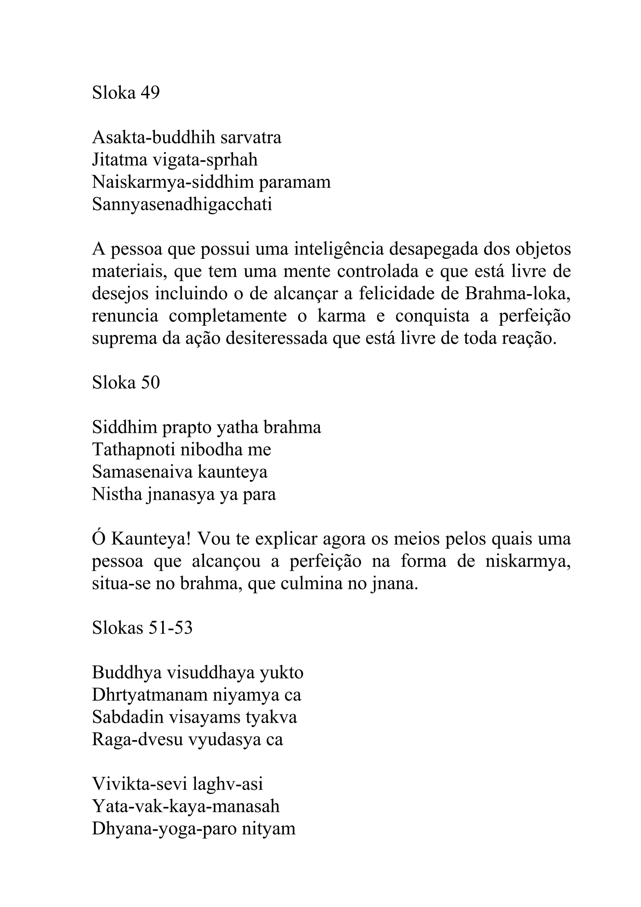 Sloka 49

Asakta-buddhih sarvatra
Jitatma vigata-sprhah
Naiskarmya-siddhim paramam
Sannyasenadhigacchati

A pessoa que possui uma inteligência desapegada dos objetos
materiais, que tem uma mente controlada e que está livre de
desejos incluindo o de alcançar a felicidade de Brahma-loka,
renuncia completamente o karma e conquista a perfeição
suprema da ação desiteressada que está livre de toda reação.

Sloka 50

Siddhim prapto yatha brahma
Tathapnoti nibodha me
Samasenaiva kaunteya
Nistha jnanasya ya para

Ó Kaunteya! Vou te explicar agora os meios pelos quais uma
pessoa que alcançou a perfeição na forma de niskarmya,
situa-se no brahma, que culmina no jnana.

Slokas 51-53

Buddhya visuddhaya yukto
Dhrtyatmanam niyamya ca
Sabdadin visayams tyakva
Raga-dvesu vyudasya ca

Vivikta-sevi laghv-asi
Yata-vak-kaya-manasah
Dhyana-yoga-paro nityam
 