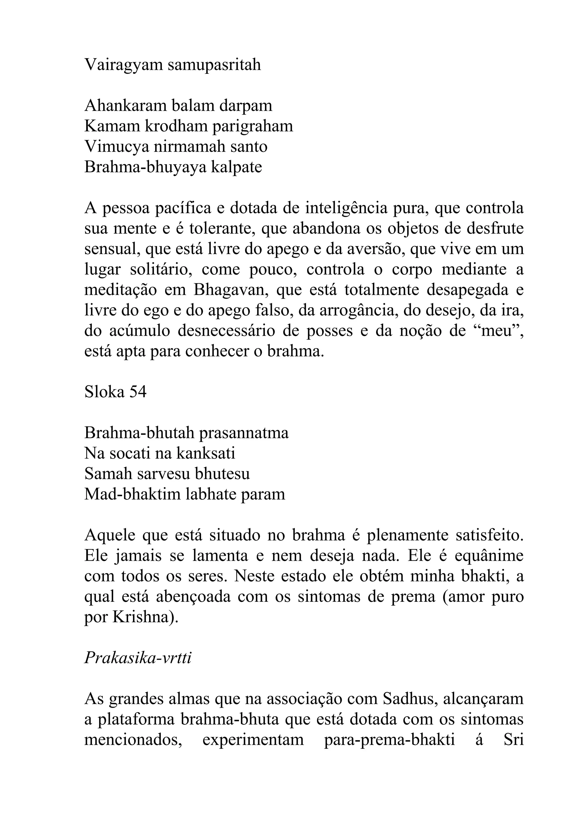 Vairagyam samupasritah

Ahankaram balam darpam
Kamam krodham parigraham
Vimucya nirmamah santo
Brahma-bhuyaya kalpate

A pessoa pacífica e dotada de inteligência pura, que controla
sua mente e é tolerante, que abandona os objetos de desfrute
sensual, que está livre do apego e da aversão, que vive em um
lugar solitário, come pouco, controla o corpo mediante a
meditação em Bhagavan, que está totalmente desapegada e
livre do ego e do apego falso, da arrogância, do desejo, da ira,
do acúmulo desnecessário de posses e da noção de “meu”,
está apta para conhecer o brahma.

Sloka 54

Brahma-bhutah prasannatma
Na socati na kanksati
Samah sarvesu bhutesu
Mad-bhaktim labhate param

Aquele que está situado no brahma é plenamente satisfeito.
Ele jamais se lamenta e nem deseja nada. Ele é equânime
com todos os seres. Neste estado ele obtém minha bhakti, a
qual está abençoada com os sintomas de prema (amor puro
por Krishna).

Prakasika-vrtti

As grandes almas que na associação com Sadhus, alcançaram
a plataforma brahma-bhuta que está dotada com os sintomas
mencionados, experimentam para-prema-bhakti á Sri
 
