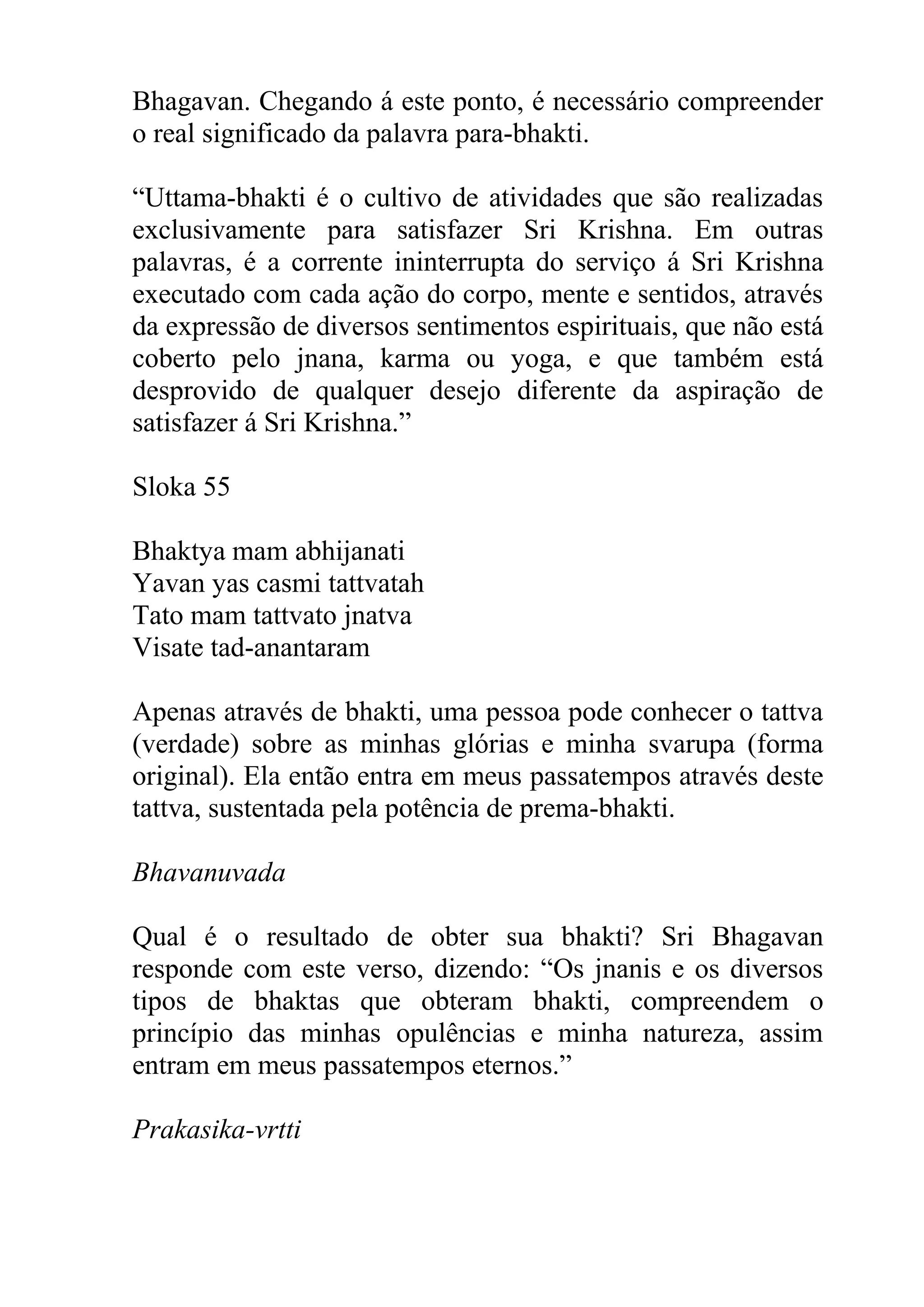 Bhagavan. Chegando á este ponto, é necessário compreender
o real significado da palavra para-bhakti.

“Uttama-bhakti é o cultivo de atividades que são realizadas
exclusivamente para satisfazer Sri Krishna. Em outras
palavras, é a corrente ininterrupta do serviço á Sri Krishna
executado com cada ação do corpo, mente e sentidos, através
da expressão de diversos sentimentos espirituais, que não está
coberto pelo jnana, karma ou yoga, e que também está
desprovido de qualquer desejo diferente da aspiração de
satisfazer á Sri Krishna.”

Sloka 55

Bhaktya mam abhijanati
Yavan yas casmi tattvatah
Tato mam tattvato jnatva
Visate tad-anantaram

Apenas através de bhakti, uma pessoa pode conhecer o tattva
(verdade) sobre as minhas glórias e minha svarupa (forma
original). Ela então entra em meus passatempos através deste
tattva, sustentada pela potência de prema-bhakti.

Bhavanuvada

Qual é o resultado de obter sua bhakti? Sri Bhagavan
responde com este verso, dizendo: “Os jnanis e os diversos
tipos de bhaktas que obteram bhakti, compreendem o
princípio das minhas opulências e minha natureza, assim
entram em meus passatempos eternos.”

Prakasika-vrtti
 