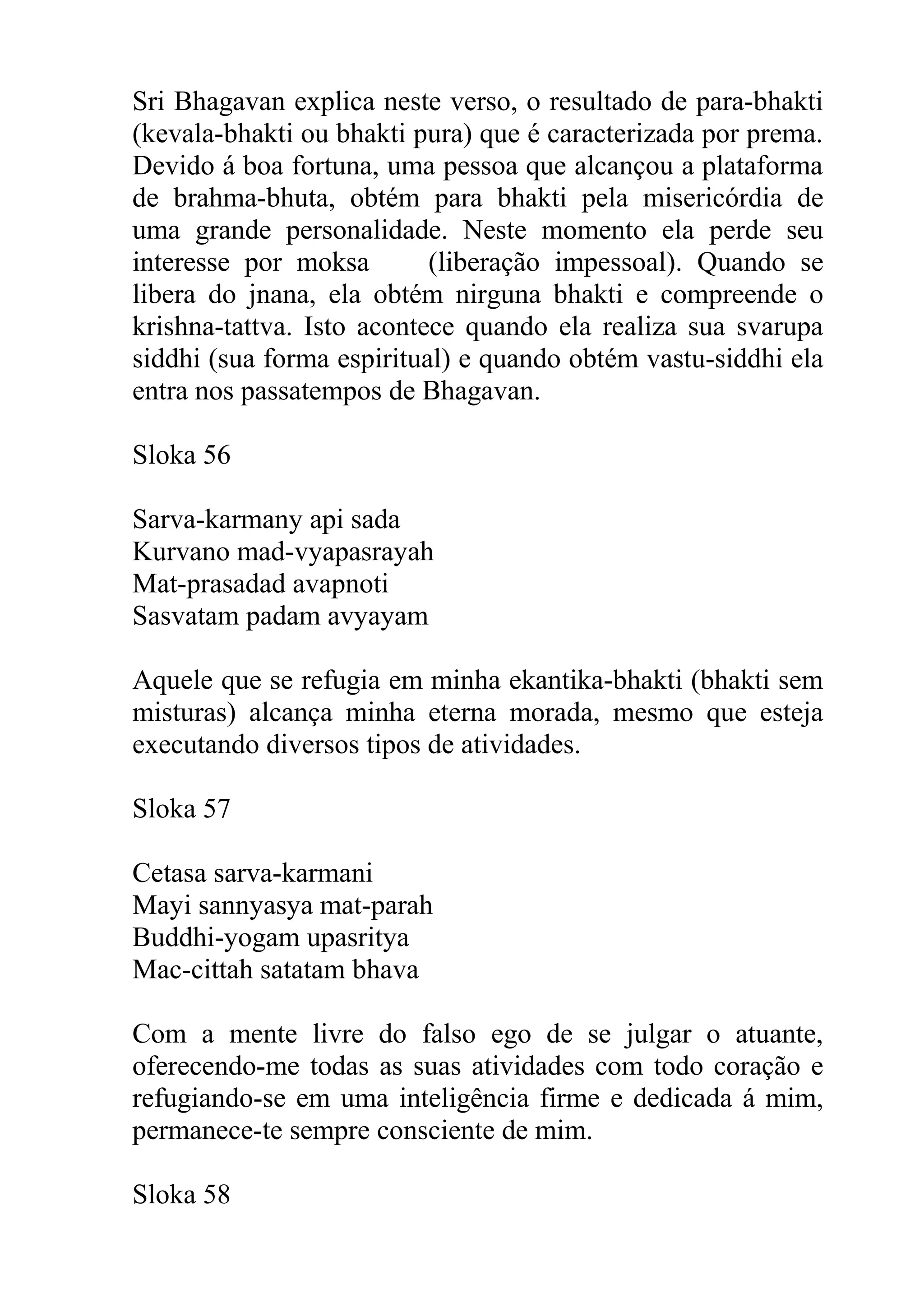 Sri Bhagavan explica neste verso, o resultado de para-bhakti
(kevala-bhakti ou bhakti pura) que é caracterizada por prema.
Devido á boa fortuna, uma pessoa que alcançou a plataforma
de brahma-bhuta, obtém para bhakti pela misericórdia de
uma grande personalidade. Neste momento ela perde seu
interesse por moksa        (liberação impessoal). Quando se
libera do jnana, ela obtém nirguna bhakti e compreende o
krishna-tattva. Isto acontece quando ela realiza sua svarupa
siddhi (sua forma espiritual) e quando obtém vastu-siddhi ela
entra nos passatempos de Bhagavan.

Sloka 56

Sarva-karmany api sada
Kurvano mad-vyapasrayah
Mat-prasadad avapnoti
Sasvatam padam avyayam

Aquele que se refugia em minha ekantika-bhakti (bhakti sem
misturas) alcança minha eterna morada, mesmo que esteja
executando diversos tipos de atividades.

Sloka 57

Cetasa sarva-karmani
Mayi sannyasya mat-parah
Buddhi-yogam upasritya
Mac-cittah satatam bhava

Com a mente livre do falso ego de se julgar o atuante,
oferecendo-me todas as suas atividades com todo coração e
refugiando-se em uma inteligência firme e dedicada á mim,
permanece-te sempre consciente de mim.

Sloka 58
 