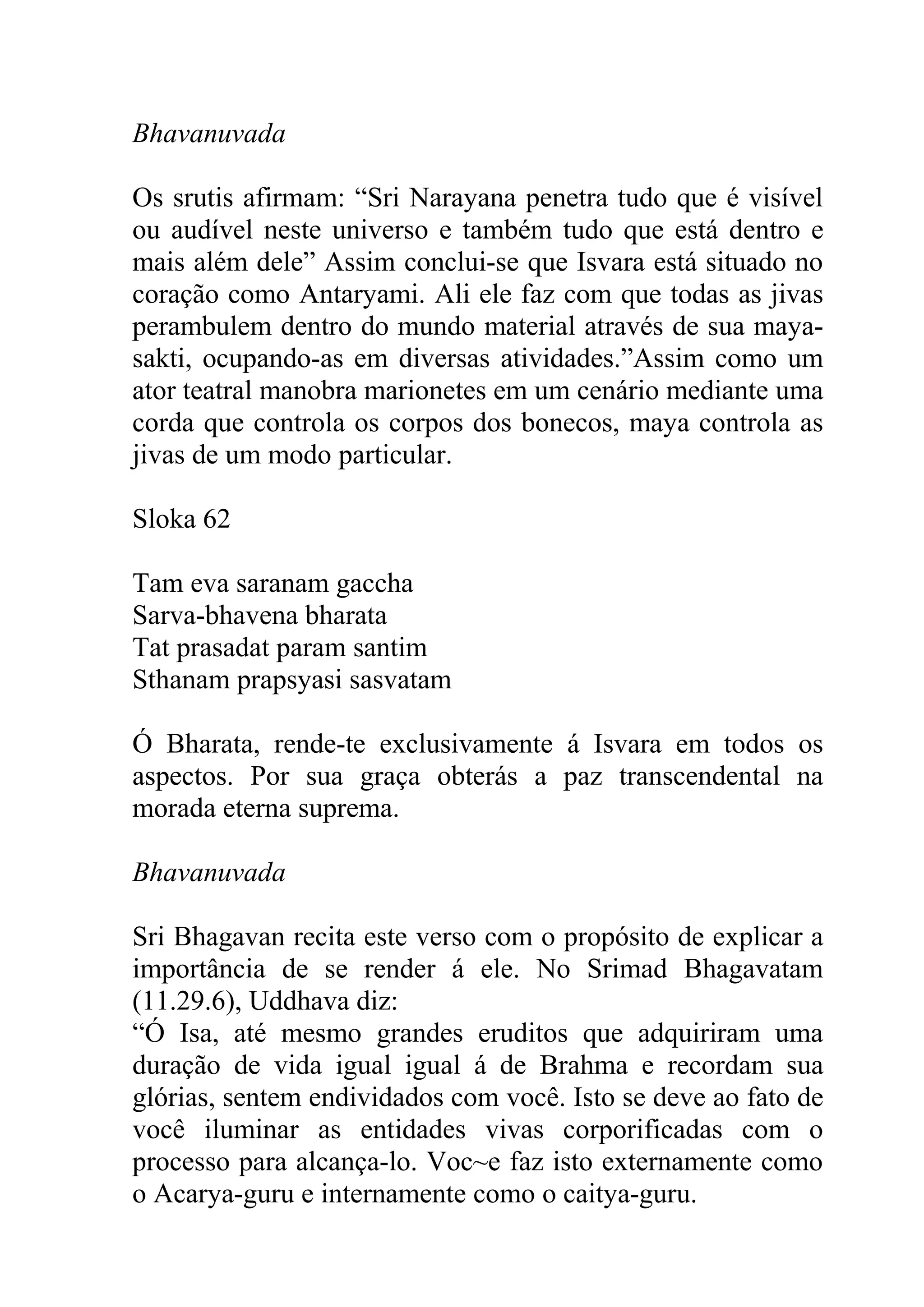 Bhavanuvada

Os srutis afirmam: “Sri Narayana penetra tudo que é visível
ou audível neste universo e também tudo que está dentro e
mais além dele” Assim conclui-se que Isvara está situado no
coração como Antaryami. Ali ele faz com que todas as jivas
perambulem dentro do mundo material através de sua maya-
sakti, ocupando-as em diversas atividades.”Assim como um
ator teatral manobra marionetes em um cenário mediante uma
corda que controla os corpos dos bonecos, maya controla as
jivas de um modo particular.

Sloka 62

Tam eva saranam gaccha
Sarva-bhavena bharata
Tat prasadat param santim
Sthanam prapsyasi sasvatam

Ó Bharata, rende-te exclusivamente á Isvara em todos os
aspectos. Por sua graça obterás a paz transcendental na
morada eterna suprema.

Bhavanuvada

Sri Bhagavan recita este verso com o propósito de explicar a
importância de se render á ele. No Srimad Bhagavatam
(11.29.6), Uddhava diz:
“Ó Isa, até mesmo grandes eruditos que adquiriram uma
duração de vida igual igual á de Brahma e recordam sua
glórias, sentem endividados com você. Isto se deve ao fato de
você iluminar as entidades vivas corporificadas com o
processo para alcança-lo. Voc~e faz isto externamente como
o Acarya-guru e internamente como o caitya-guru.
 