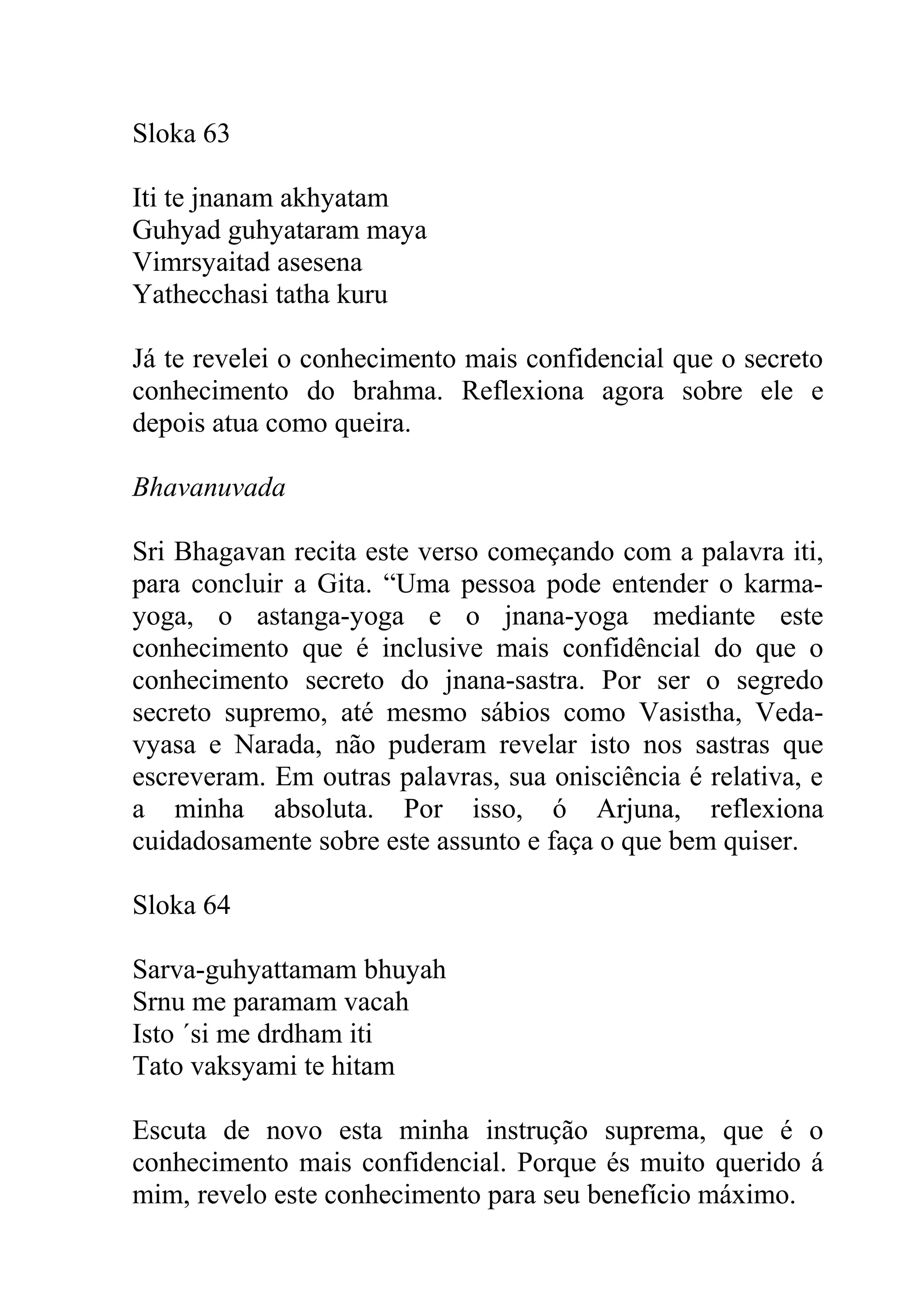 Sloka 63

Iti te jnanam akhyatam
Guhyad guhyataram maya
Vimrsyaitad asesena
Yathecchasi tatha kuru

Já te revelei o conhecimento mais confidencial que o secreto
conhecimento do brahma. Reflexiona agora sobre ele e
depois atua como queira.

Bhavanuvada

Sri Bhagavan recita este verso começando com a palavra iti,
para concluir a Gita. “Uma pessoa pode entender o karma-
yoga, o astanga-yoga e o jnana-yoga mediante este
conhecimento que é inclusive mais confidêncial do que o
conhecimento secreto do jnana-sastra. Por ser o segredo
secreto supremo, até mesmo sábios como Vasistha, Veda-
vyasa e Narada, não puderam revelar isto nos sastras que
escreveram. Em outras palavras, sua onisciência é relativa, e
a minha absoluta. Por isso, ó Arjuna, reflexiona
cuidadosamente sobre este assunto e faça o que bem quiser.

Sloka 64

Sarva-guhyattamam bhuyah
Srnu me paramam vacah
Isto ´si me drdham iti
Tato vaksyami te hitam

Escuta de novo esta minha instrução suprema, que é o
conhecimento mais confidencial. Porque és muito querido á
mim, revelo este conhecimento para seu benefício máximo.
 