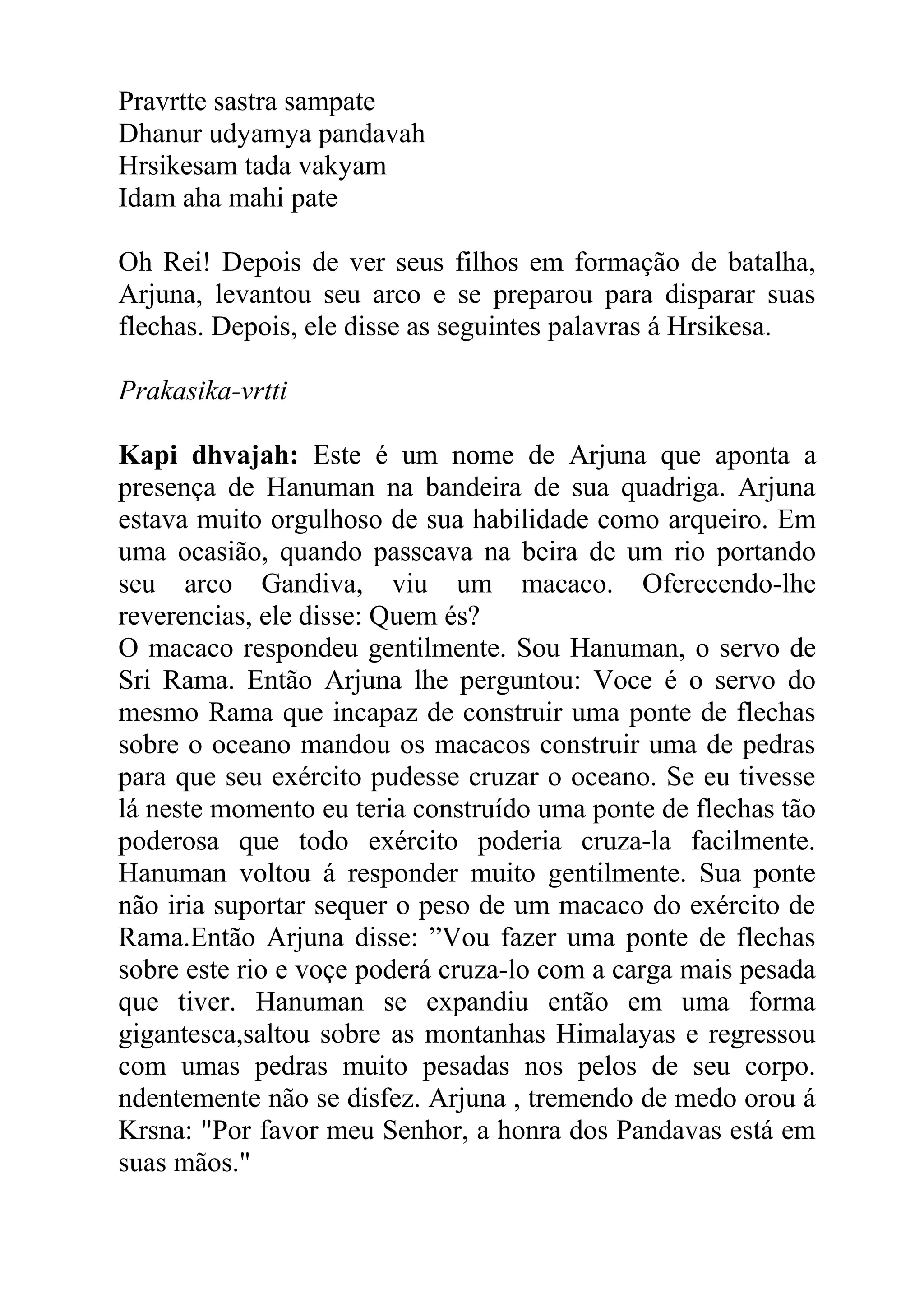 Pravrtte sastra sampate
Dhanur udyamya pandavah
Hrsikesam tada vakyam
Idam aha mahi pate

Oh Rei! Depois de ver seus filhos em formação de batalha,
Arjuna, levantou seu arco e se preparou para disparar suas
flechas. Depois, ele disse as seguintes palavras á Hrsikesa.

Prakasika-vrtti

Kapi dhvajah: Este é um nome de Arjuna que aponta a
presença de Hanuman na bandeira de sua quadriga. Arjuna
estava muito orgulhoso de sua habilidade como arqueiro. Em
uma ocasião, quando passeava na beira de um rio portando
seu arco Gandiva, viu um macaco. Oferecendo-lhe
reverencias, ele disse: Quem és?
O macaco respondeu gentilmente. Sou Hanuman, o servo de
Sri Rama. Então Arjuna lhe perguntou: Voce é o servo do
mesmo Rama que incapaz de construir uma ponte de flechas
sobre o oceano mandou os macacos construir uma de pedras
para que seu exército pudesse cruzar o oceano. Se eu tivesse
lá neste momento eu teria construído uma ponte de flechas tão
poderosa que todo exército poderia cruza-la facilmente.
Hanuman voltou á responder muito gentilmente. Sua ponte
não iria suportar sequer o peso de um macaco do exército de
Rama.Então Arjuna disse: ”Vou fazer uma ponte de flechas
sobre este rio e voçe poderá cruza-lo com a carga mais pesada
que tiver. Hanuman se expandiu então em uma forma
gigantesca,saltou sobre as montanhas Himalayas e regressou
com umas pedras muito pesadas nos pelos de seu corpo.
ndentemente não se disfez. Arjuna , tremendo de medo orou á
Krsna: "Por favor meu Senhor, a honra dos Pandavas está em
suas mãos."
 