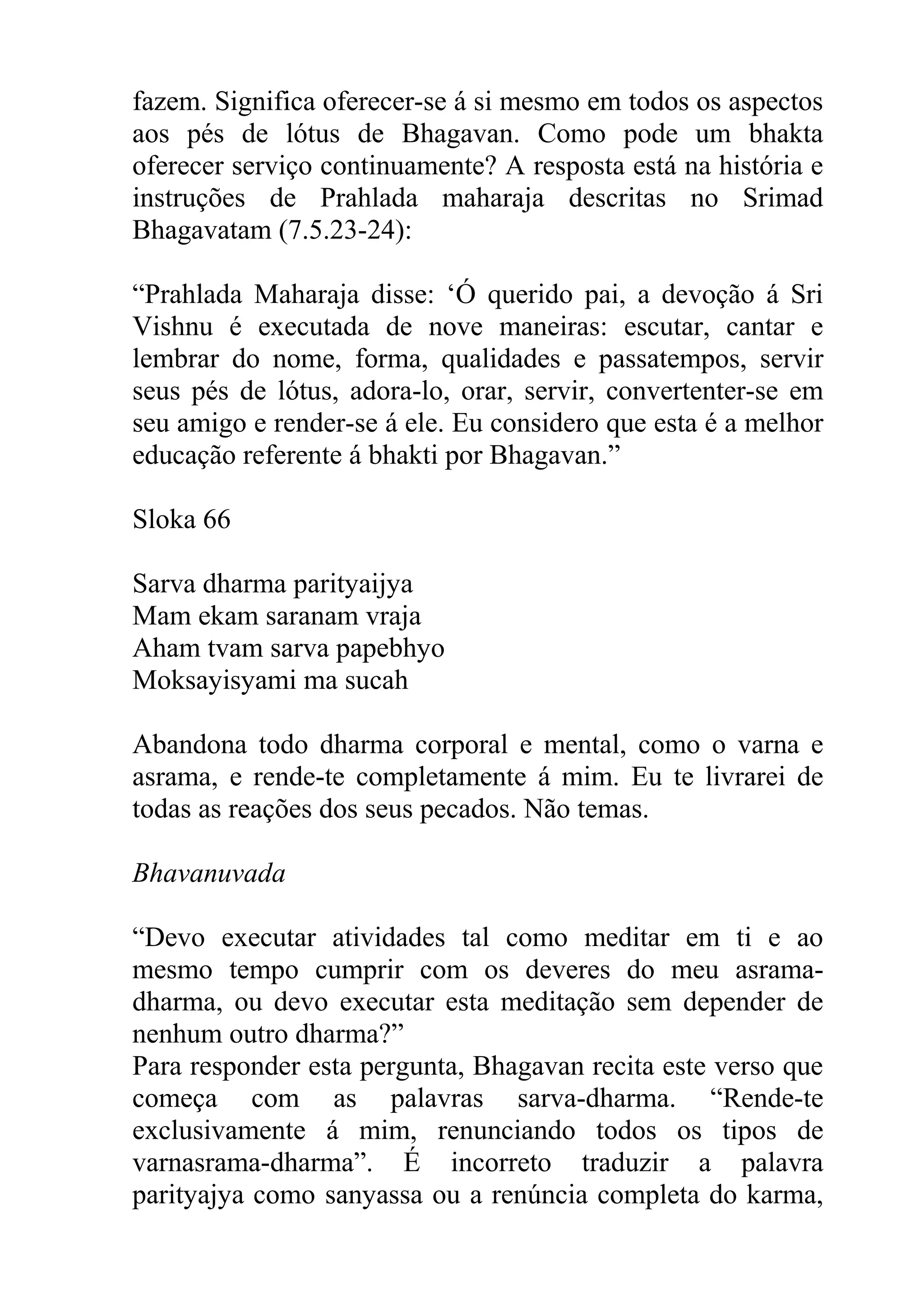 fazem. Significa oferecer-se á si mesmo em todos os aspectos
aos pés de lótus de Bhagavan. Como pode um bhakta
oferecer serviço continuamente? A resposta está na história e
instruções de Prahlada maharaja descritas no Srimad
Bhagavatam (7.5.23-24):

“Prahlada Maharaja disse: ‘Ó querido pai, a devoção á Sri
Vishnu é executada de nove maneiras: escutar, cantar e
lembrar do nome, forma, qualidades e passatempos, servir
seus pés de lótus, adora-lo, orar, servir, convertenter-se em
seu amigo e render-se á ele. Eu considero que esta é a melhor
educação referente á bhakti por Bhagavan.”

Sloka 66

Sarva dharma parityaijya
Mam ekam saranam vraja
Aham tvam sarva papebhyo
Moksayisyami ma sucah

Abandona todo dharma corporal e mental, como o varna e
asrama, e rende-te completamente á mim. Eu te livrarei de
todas as reações dos seus pecados. Não temas.

Bhavanuvada

“Devo executar atividades tal como meditar em ti e ao
mesmo tempo cumprir com os deveres do meu asrama-
dharma, ou devo executar esta meditação sem depender de
nenhum outro dharma?”
Para responder esta pergunta, Bhagavan recita este verso que
começa com as palavras sarva-dharma. “Rende-te
exclusivamente á mim, renunciando todos os tipos de
varnasrama-dharma”. É incorreto traduzir a palavra
parityajya como sanyassa ou a renúncia completa do karma,
 