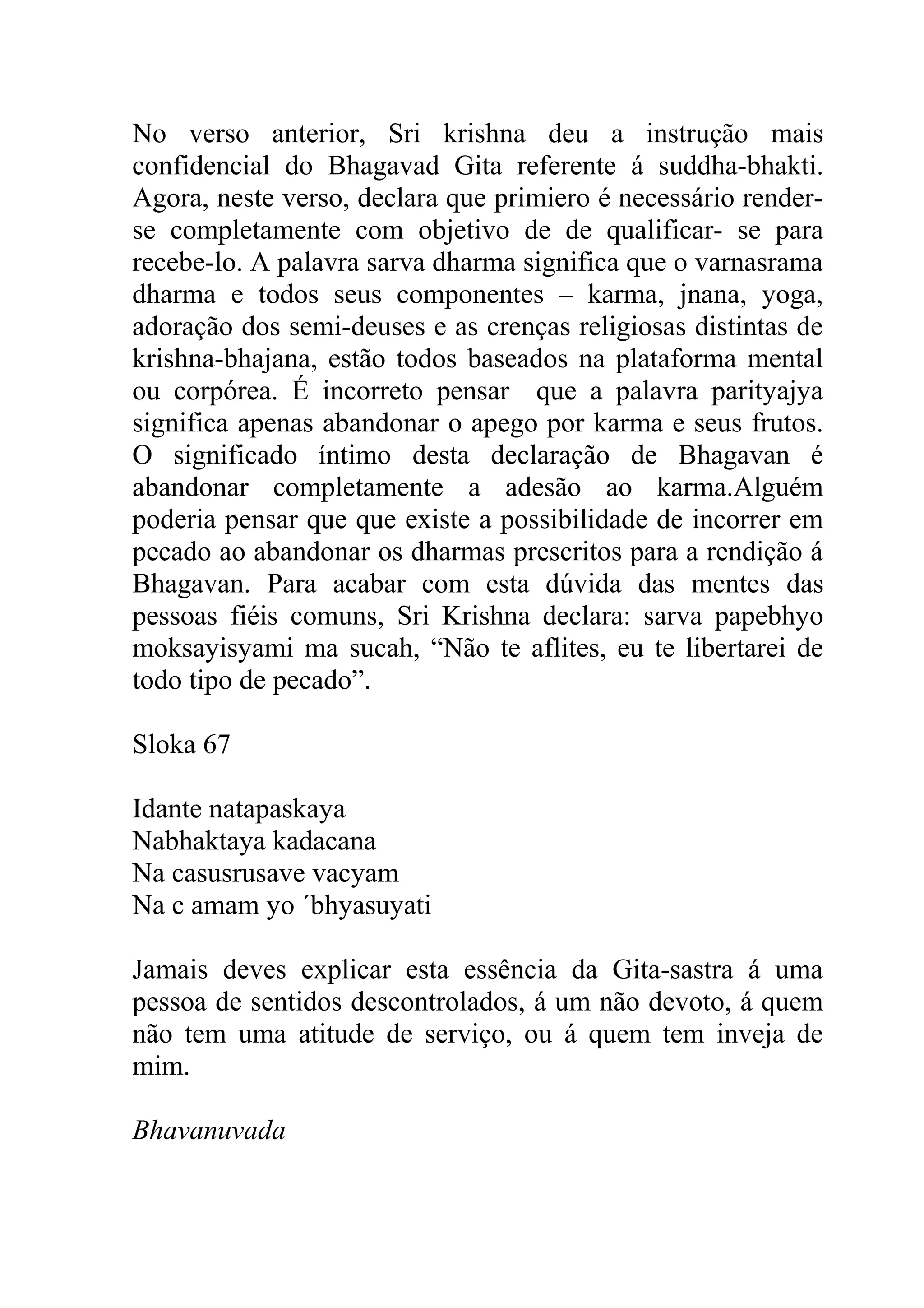 No verso anterior, Sri krishna deu a instrução mais
confidencial do Bhagavad Gita referente á suddha-bhakti.
Agora, neste verso, declara que primiero é necessário render-
se completamente com objetivo de de qualificar- se para
recebe-lo. A palavra sarva dharma significa que o varnasrama
dharma e todos seus componentes – karma, jnana, yoga,
adoração dos semi-deuses e as crenças religiosas distintas de
krishna-bhajana, estão todos baseados na plataforma mental
ou corpórea. É incorreto pensar que a palavra parityajya
significa apenas abandonar o apego por karma e seus frutos.
O significado íntimo desta declaração de Bhagavan é
abandonar completamente a adesão ao karma.Alguém
poderia pensar que que existe a possibilidade de incorrer em
pecado ao abandonar os dharmas prescritos para a rendição á
Bhagavan. Para acabar com esta dúvida das mentes das
pessoas fiéis comuns, Sri Krishna declara: sarva papebhyo
moksayisyami ma sucah, “Não te aflites, eu te libertarei de
todo tipo de pecado”.

Sloka 67

Idante natapaskaya
Nabhaktaya kadacana
Na casusrusave vacyam
Na c amam yo ´bhyasuyati

Jamais deves explicar esta essência da Gita-sastra á uma
pessoa de sentidos descontrolados, á um não devoto, á quem
não tem uma atitude de serviço, ou á quem tem inveja de
mim.

Bhavanuvada
 