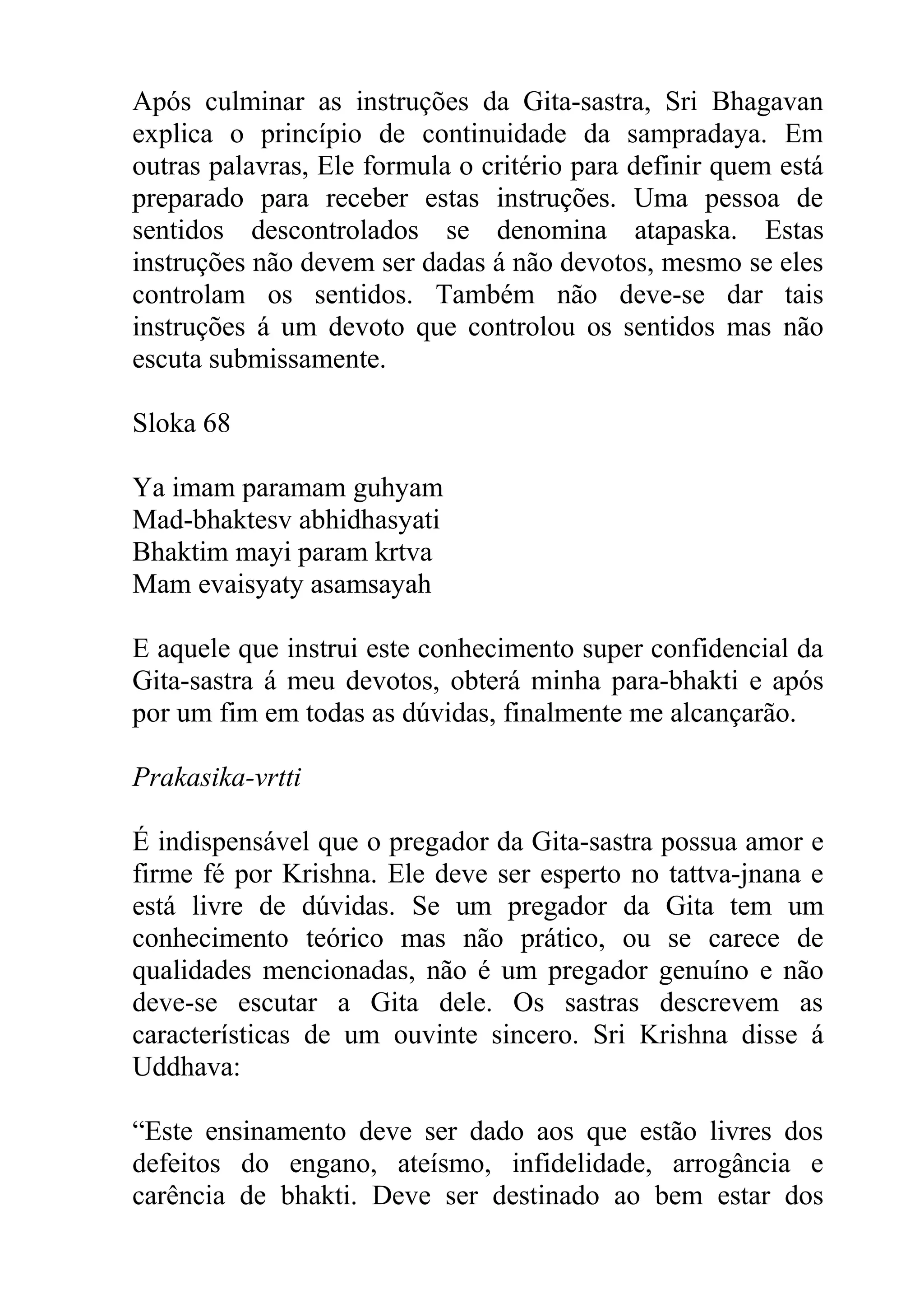 Após culminar as instruções da Gita-sastra, Sri Bhagavan
explica o princípio de continuidade da sampradaya. Em
outras palavras, Ele formula o critério para definir quem está
preparado para receber estas instruções. Uma pessoa de
sentidos descontrolados se denomina atapaska. Estas
instruções não devem ser dadas á não devotos, mesmo se eles
controlam os sentidos. Também não deve-se dar tais
instruções á um devoto que controlou os sentidos mas não
escuta submissamente.

Sloka 68

Ya imam paramam guhyam
Mad-bhaktesv abhidhasyati
Bhaktim mayi param krtva
Mam evaisyaty asamsayah

E aquele que instrui este conhecimento super confidencial da
Gita-sastra á meu devotos, obterá minha para-bhakti e após
por um fim em todas as dúvidas, finalmente me alcançarão.

Prakasika-vrtti

É indispensável que o pregador da Gita-sastra possua amor e
firme fé por Krishna. Ele deve ser esperto no tattva-jnana e
está livre de dúvidas. Se um pregador da Gita tem um
conhecimento teórico mas não prático, ou se carece de
qualidades mencionadas, não é um pregador genuíno e não
deve-se escutar a Gita dele. Os sastras descrevem as
características de um ouvinte sincero. Sri Krishna disse á
Uddhava:

“Este ensinamento deve ser dado aos que estão livres dos
defeitos do engano, ateísmo, infidelidade, arrogância e
carência de bhakti. Deve ser destinado ao bem estar dos
 