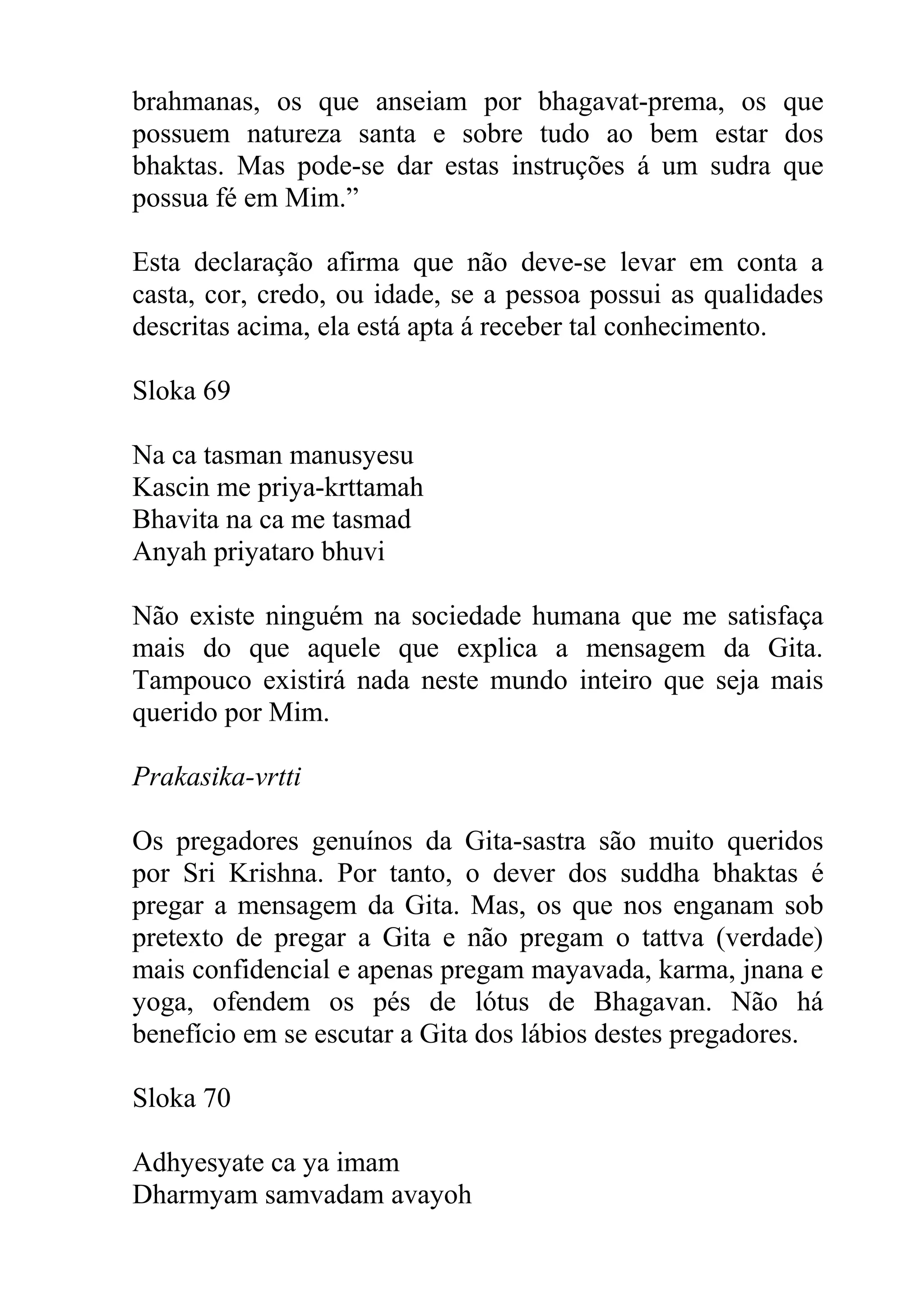 brahmanas, os que anseiam por bhagavat-prema, os que
possuem natureza santa e sobre tudo ao bem estar dos
bhaktas. Mas pode-se dar estas instruções á um sudra que
possua fé em Mim.”

Esta declaração afirma que não deve-se levar em conta a
casta, cor, credo, ou idade, se a pessoa possui as qualidades
descritas acima, ela está apta á receber tal conhecimento.

Sloka 69

Na ca tasman manusyesu
Kascin me priya-krttamah
Bhavita na ca me tasmad
Anyah priyataro bhuvi

Não existe ninguém na sociedade humana que me satisfaça
mais do que aquele que explica a mensagem da Gita.
Tampouco existirá nada neste mundo inteiro que seja mais
querido por Mim.

Prakasika-vrtti

Os pregadores genuínos da Gita-sastra são muito queridos
por Sri Krishna. Por tanto, o dever dos suddha bhaktas é
pregar a mensagem da Gita. Mas, os que nos enganam sob
pretexto de pregar a Gita e não pregam o tattva (verdade)
mais confidencial e apenas pregam mayavada, karma, jnana e
yoga, ofendem os pés de lótus de Bhagavan. Não há
benefício em se escutar a Gita dos lábios destes pregadores.

Sloka 70

Adhyesyate ca ya imam
Dharmyam samvadam avayoh
 