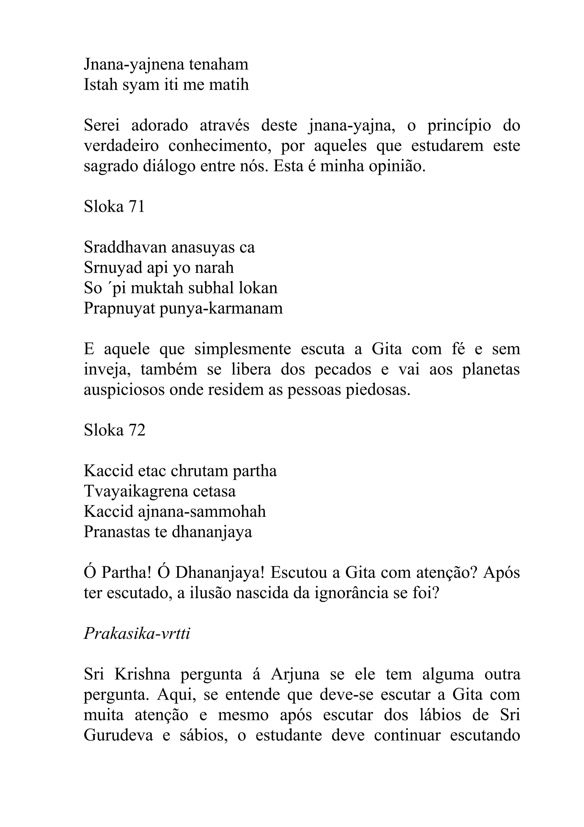 Jnana-yajnena tenaham
Istah syam iti me matih

Serei adorado através deste jnana-yajna, o princípio do
verdadeiro conhecimento, por aqueles que estudarem este
sagrado diálogo entre nós. Esta é minha opinião.

Sloka 71

Sraddhavan anasuyas ca
Srnuyad api yo narah
So ´pi muktah subhal lokan
Prapnuyat punya-karmanam

E aquele que simplesmente escuta a Gita com fé e sem
inveja, também se libera dos pecados e vai aos planetas
auspiciosos onde residem as pessoas piedosas.

Sloka 72

Kaccid etac chrutam partha
Tvayaikagrena cetasa
Kaccid ajnana-sammohah
Pranastas te dhananjaya

Ó Partha! Ó Dhananjaya! Escutou a Gita com atenção? Após
ter escutado, a ilusão nascida da ignorância se foi?

Prakasika-vrtti

Sri Krishna pergunta á Arjuna se ele tem alguma outra
pergunta. Aqui, se entende que deve-se escutar a Gita com
muita atenção e mesmo após escutar dos lábios de Sri
Gurudeva e sábios, o estudante deve continuar escutando
 