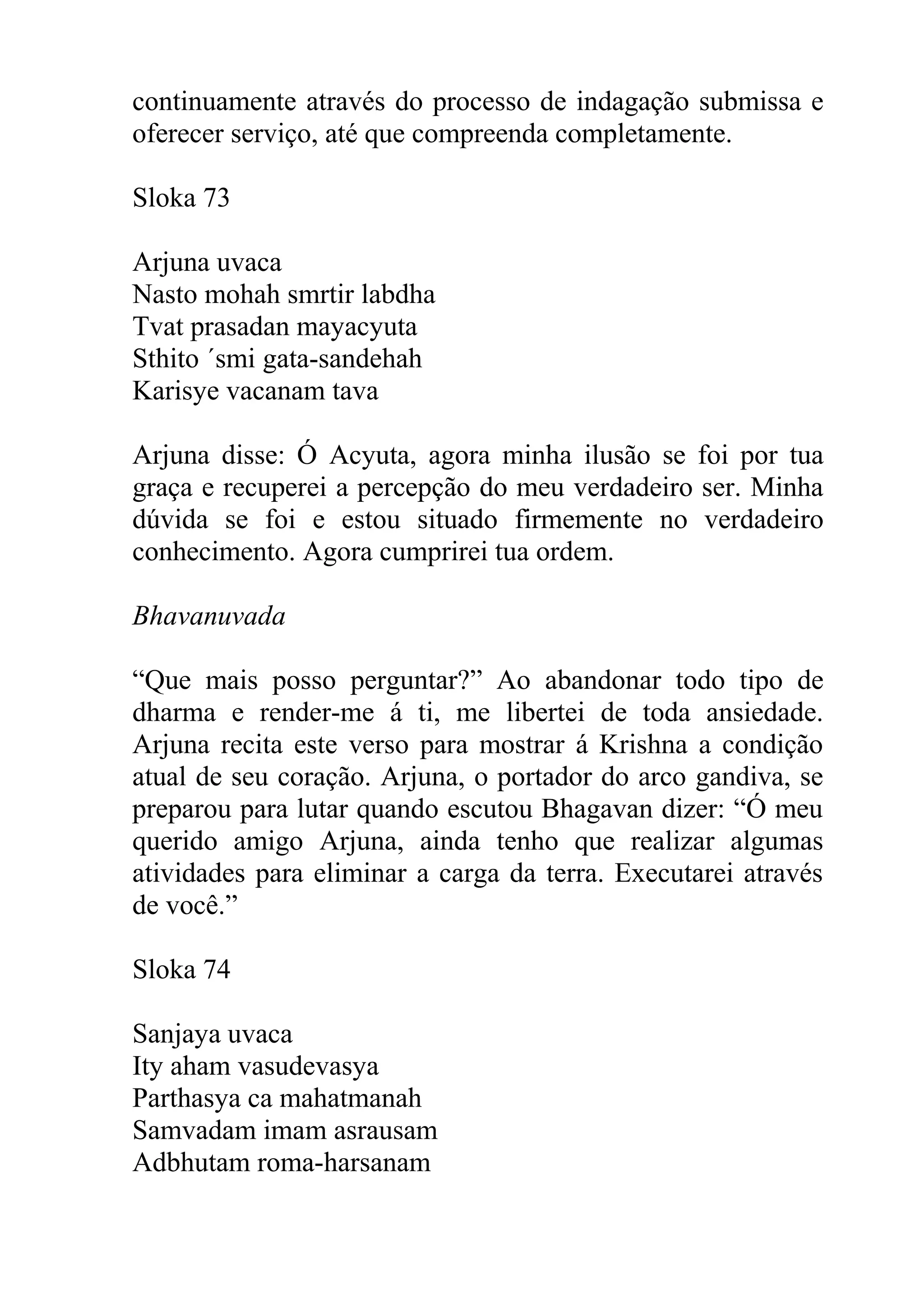 continuamente através do processo de indagação submissa e
oferecer serviço, até que compreenda completamente.

Sloka 73

Arjuna uvaca
Nasto mohah smrtir labdha
Tvat prasadan mayacyuta
Sthito ´smi gata-sandehah
Karisye vacanam tava

Arjuna disse: Ó Acyuta, agora minha ilusão se foi por tua
graça e recuperei a percepção do meu verdadeiro ser. Minha
dúvida se foi e estou situado firmemente no verdadeiro
conhecimento. Agora cumprirei tua ordem.

Bhavanuvada

“Que mais posso perguntar?” Ao abandonar todo tipo de
dharma e render-me á ti, me libertei de toda ansiedade.
Arjuna recita este verso para mostrar á Krishna a condição
atual de seu coração. Arjuna, o portador do arco gandiva, se
preparou para lutar quando escutou Bhagavan dizer: “Ó meu
querido amigo Arjuna, ainda tenho que realizar algumas
atividades para eliminar a carga da terra. Executarei através
de você.”

Sloka 74

Sanjaya uvaca
Ity aham vasudevasya
Parthasya ca mahatmanah
Samvadam imam asrausam
Adbhutam roma-harsanam
 