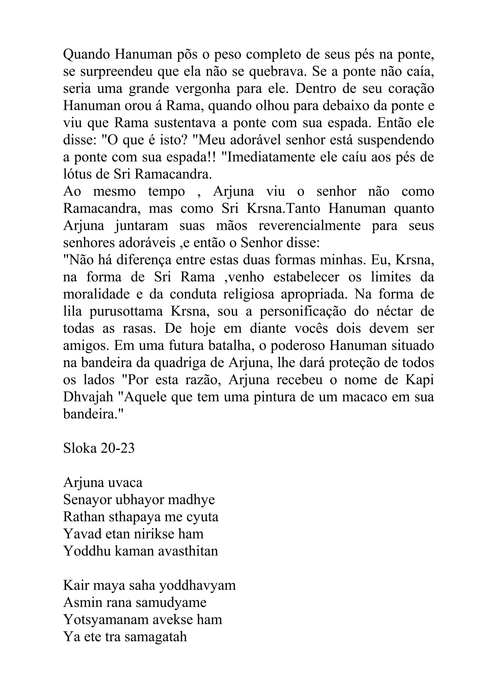 Quando Hanuman põs o peso completo de seus pés na ponte,
se surpreendeu que ela não se quebrava. Se a ponte não caía,
seria uma grande vergonha para ele. Dentro de seu coração
Hanuman orou á Rama, quando olhou para debaixo da ponte e
viu que Rama sustentava a ponte com sua espada. Então ele
disse: "O que é isto? "Meu adorável senhor está suspendendo
a ponte com sua espada!! "Imediatamente ele caíu aos pés de
lótus de Sri Ramacandra.
Ao mesmo tempo , Arjuna viu o senhor não como
Ramacandra, mas como Sri Krsna.Tanto Hanuman quanto
Arjuna juntaram suas mãos reverencialmente para seus
senhores adoráveis ,e então o Senhor disse:
"Não há diferença entre estas duas formas minhas. Eu, Krsna,
na forma de Sri Rama ,venho estabelecer os limites da
moralidade e da conduta religiosa apropriada. Na forma de
lila purusottama Krsna, sou a personificação do néctar de
todas as rasas. De hoje em diante vocês dois devem ser
amigos. Em uma futura batalha, o poderoso Hanuman situado
na bandeira da quadriga de Arjuna, lhe dará proteção de todos
os lados "Por esta razão, Arjuna recebeu o nome de Kapi
Dhvajah "Aquele que tem uma pintura de um macaco em sua
bandeira."

Sloka 20-23

Arjuna uvaca
Senayor ubhayor madhye
Rathan sthapaya me cyuta
Yavad etan nirikse ham
Yoddhu kaman avasthitan

Kair maya saha yoddhavyam
Asmin rana samudyame
Yotsyamanam avekse ham
Ya ete tra samagatah
 