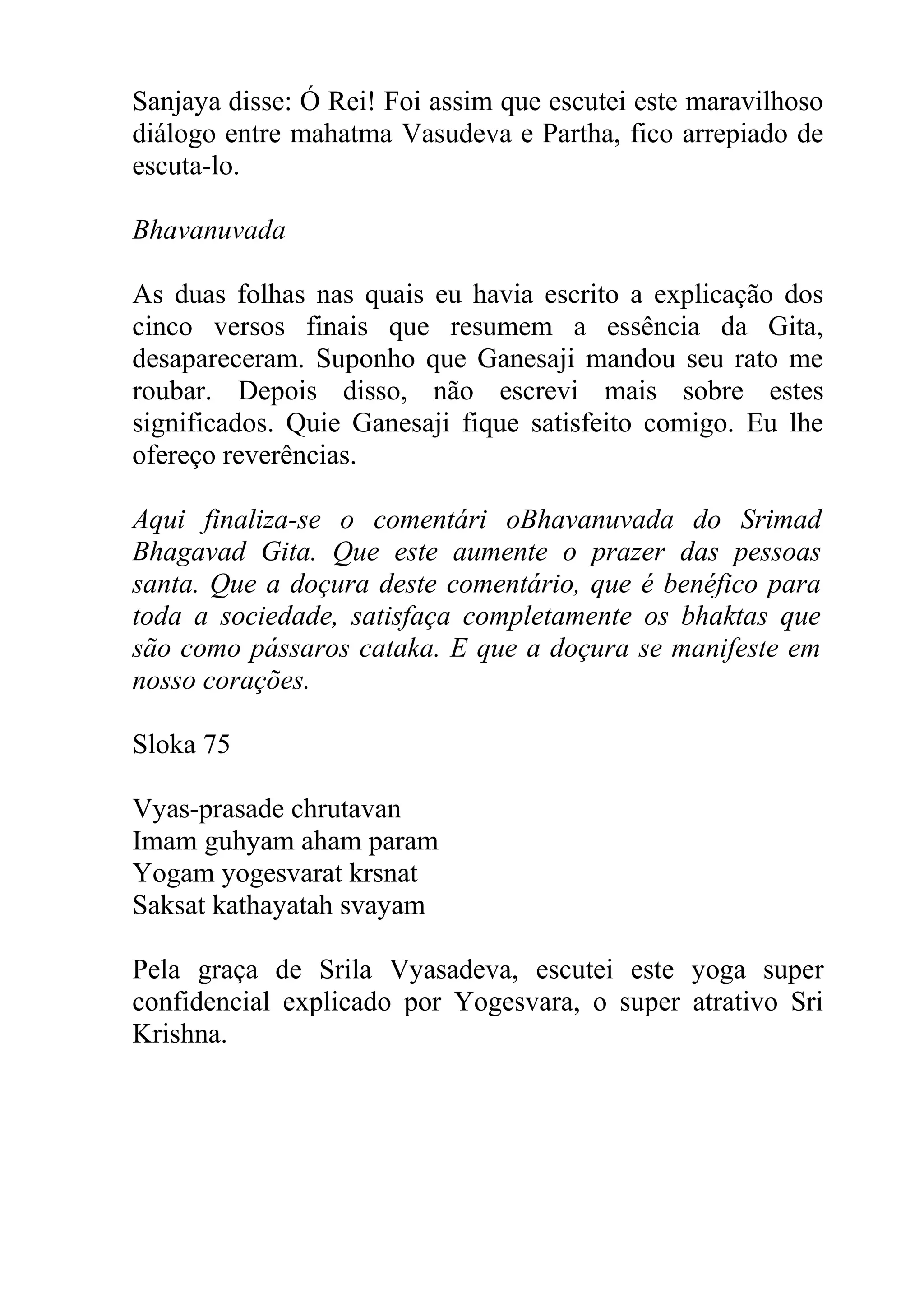 Sanjaya disse: Ó Rei! Foi assim que escutei este maravilhoso
diálogo entre mahatma Vasudeva e Partha, fico arrepiado de
escuta-lo.

Bhavanuvada

As duas folhas nas quais eu havia escrito a explicação dos
cinco versos finais que resumem a essência da Gita,
desapareceram. Suponho que Ganesaji mandou seu rato me
roubar. Depois disso, não escrevi mais sobre estes
significados. Quie Ganesaji fique satisfeito comigo. Eu lhe
ofereço reverências.

Aqui finaliza-se o comentári oBhavanuvada do Srimad
Bhagavad Gita. Que este aumente o prazer das pessoas
santa. Que a doçura deste comentário, que é benéfico para
toda a sociedade, satisfaça completamente os bhaktas que
são como pássaros cataka. E que a doçura se manifeste em
nosso corações.

Sloka 75

Vyas-prasade chrutavan
Imam guhyam aham param
Yogam yogesvarat krsnat
Saksat kathayatah svayam

Pela graça de Srila Vyasadeva, escutei este yoga super
confidencial explicado por Yogesvara, o super atrativo Sri
Krishna.
 