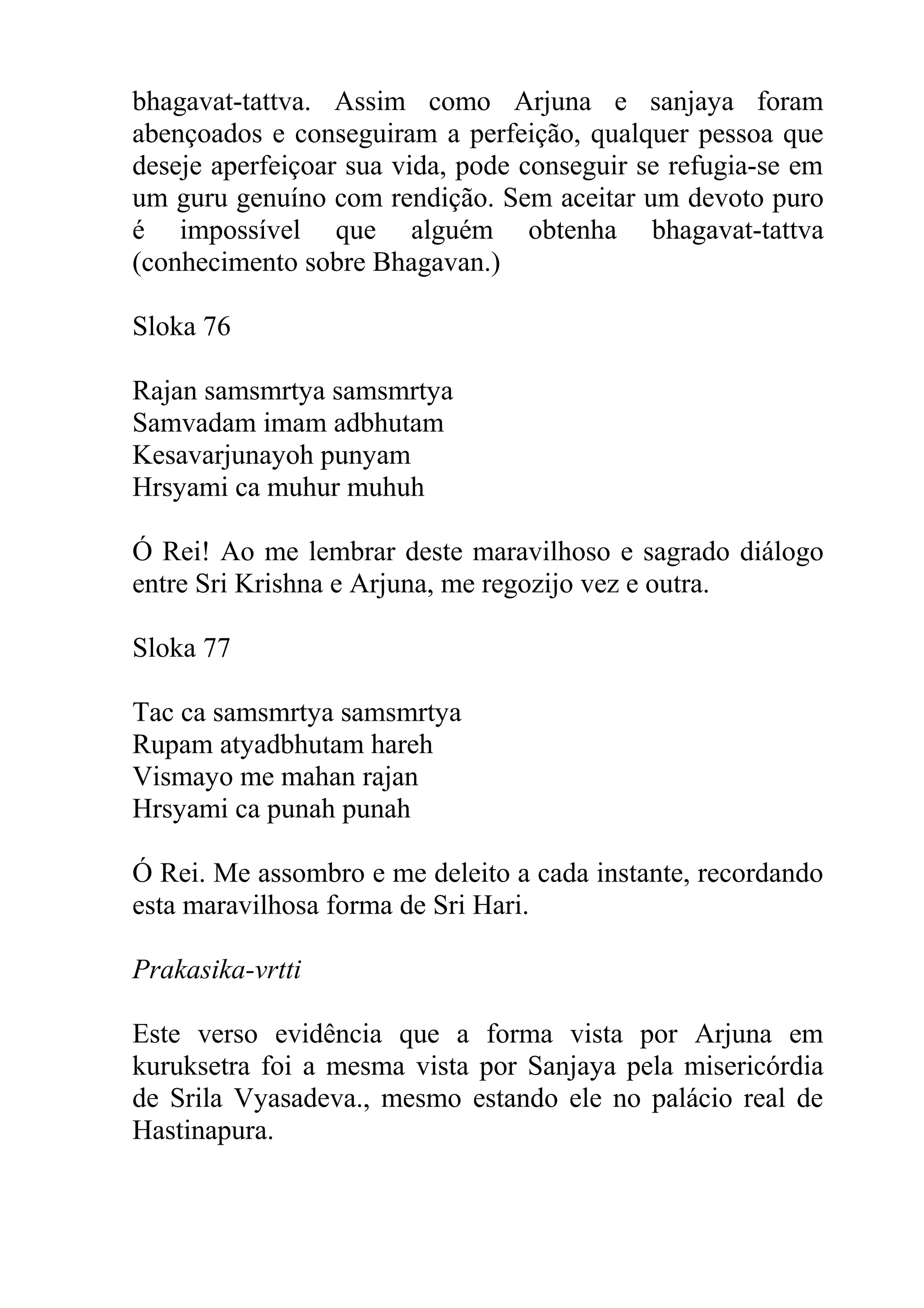 bhagavat-tattva. Assim como Arjuna e sanjaya foram
abençoados e conseguiram a perfeição, qualquer pessoa que
deseje aperfeiçoar sua vida, pode conseguir se refugia-se em
um guru genuíno com rendição. Sem aceitar um devoto puro
é impossível que alguém obtenha bhagavat-tattva
(conhecimento sobre Bhagavan.)

Sloka 76

Rajan samsmrtya samsmrtya
Samvadam imam adbhutam
Kesavarjunayoh punyam
Hrsyami ca muhur muhuh

Ó Rei! Ao me lembrar deste maravilhoso e sagrado diálogo
entre Sri Krishna e Arjuna, me regozijo vez e outra.

Sloka 77

Tac ca samsmrtya samsmrtya
Rupam atyadbhutam hareh
Vismayo me mahan rajan
Hrsyami ca punah punah

Ó Rei. Me assombro e me deleito a cada instante, recordando
esta maravilhosa forma de Sri Hari.

Prakasika-vrtti

Este verso evidência que a forma vista por Arjuna em
kuruksetra foi a mesma vista por Sanjaya pela misericórdia
de Srila Vyasadeva., mesmo estando ele no palácio real de
Hastinapura.
 