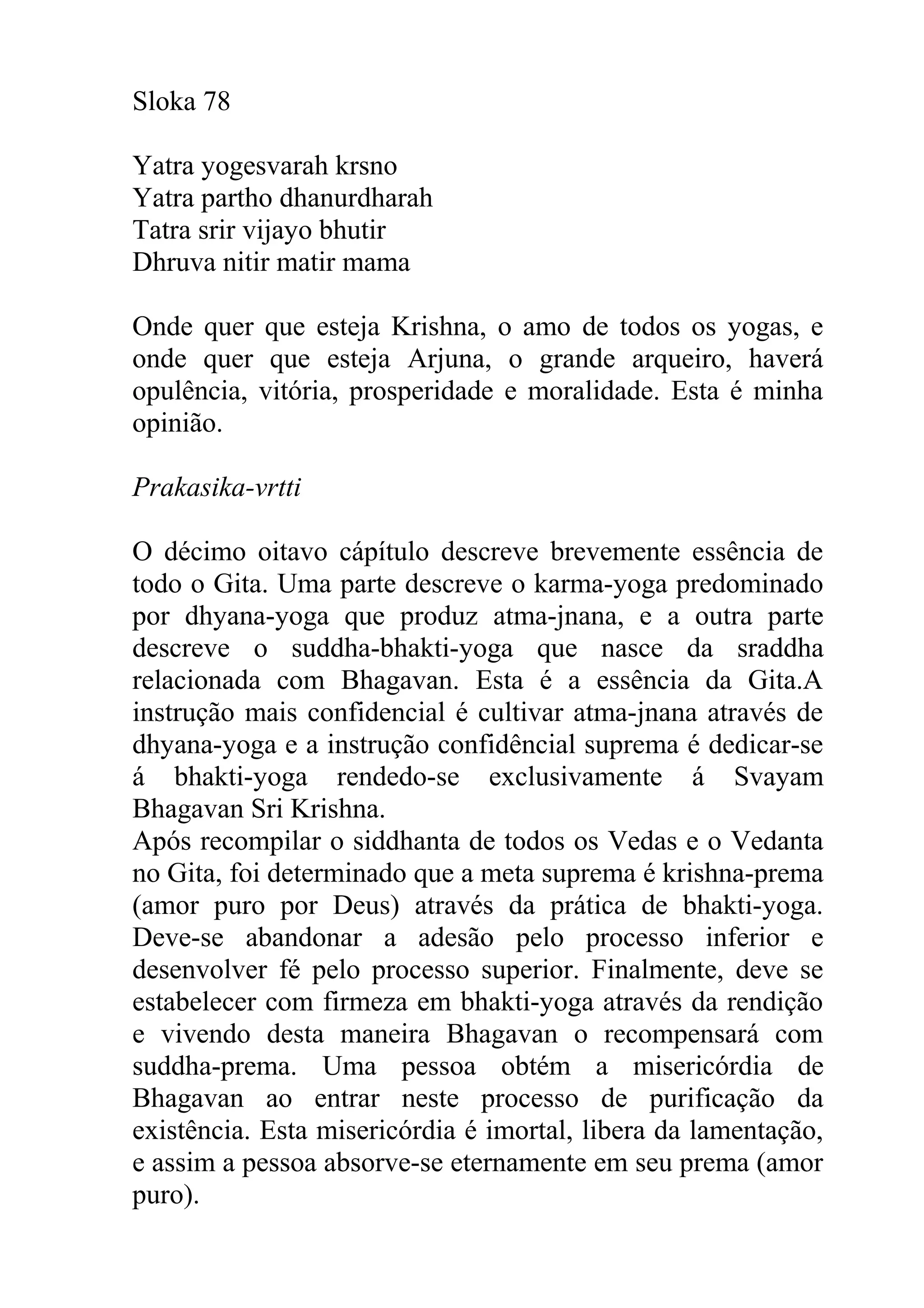 Sloka 78

Yatra yogesvarah krsno
Yatra partho dhanurdharah
Tatra srir vijayo bhutir
Dhruva nitir matir mama

Onde quer que esteja Krishna, o amo de todos os yogas, e
onde quer que esteja Arjuna, o grande arqueiro, haverá
opulência, vitória, prosperidade e moralidade. Esta é minha
opinião.

Prakasika-vrtti

O décimo oitavo cápítulo descreve brevemente essência de
todo o Gita. Uma parte descreve o karma-yoga predominado
por dhyana-yoga que produz atma-jnana, e a outra parte
descreve o suddha-bhakti-yoga que nasce da sraddha
relacionada com Bhagavan. Esta é a essência da Gita.A
instrução mais confidencial é cultivar atma-jnana através de
dhyana-yoga e a instrução confidêncial suprema é dedicar-se
á bhakti-yoga rendedo-se exclusivamente á Svayam
Bhagavan Sri Krishna.
Após recompilar o siddhanta de todos os Vedas e o Vedanta
no Gita, foi determinado que a meta suprema é krishna-prema
(amor puro por Deus) através da prática de bhakti-yoga.
Deve-se abandonar a adesão pelo processo inferior e
desenvolver fé pelo processo superior. Finalmente, deve se
estabelecer com firmeza em bhakti-yoga através da rendição
e vivendo desta maneira Bhagavan o recompensará com
suddha-prema. Uma pessoa obtém a misericórdia de
Bhagavan ao entrar neste processo de purificação da
existência. Esta misericórdia é imortal, libera da lamentação,
e assim a pessoa absorve-se eternamente em seu prema (amor
puro).
 