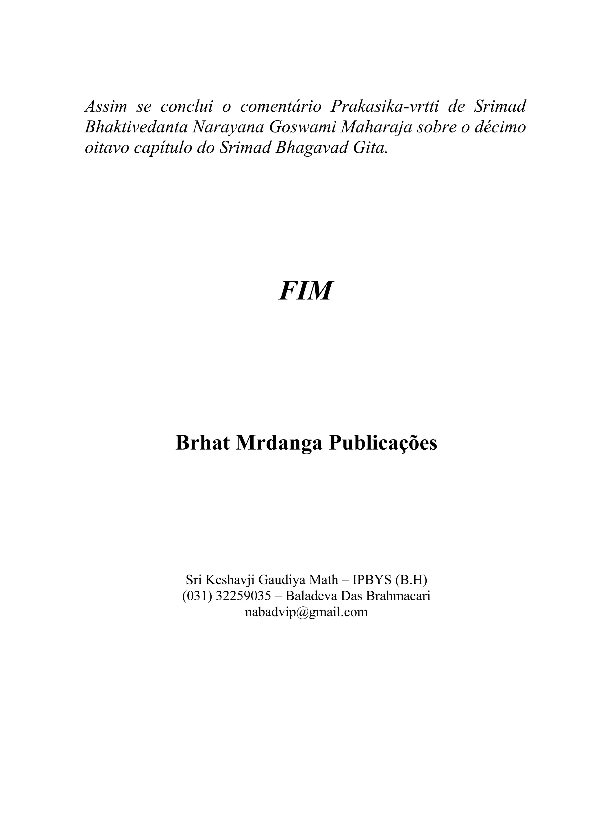 Assim se conclui o comentário Prakasika-vrtti de Srimad
Bhaktivedanta Narayana Goswami Maharaja sobre o décimo
oitavo capítulo do Srimad Bhagavad Gita.




                           FIM




           Brhat Mrdanga Publicações




             Sri Keshavji Gaudiya Math – IPBYS (B.H)
            (031) 32259035 – Baladeva Das Brahmacari
                       nabadvip@gmail.com
 