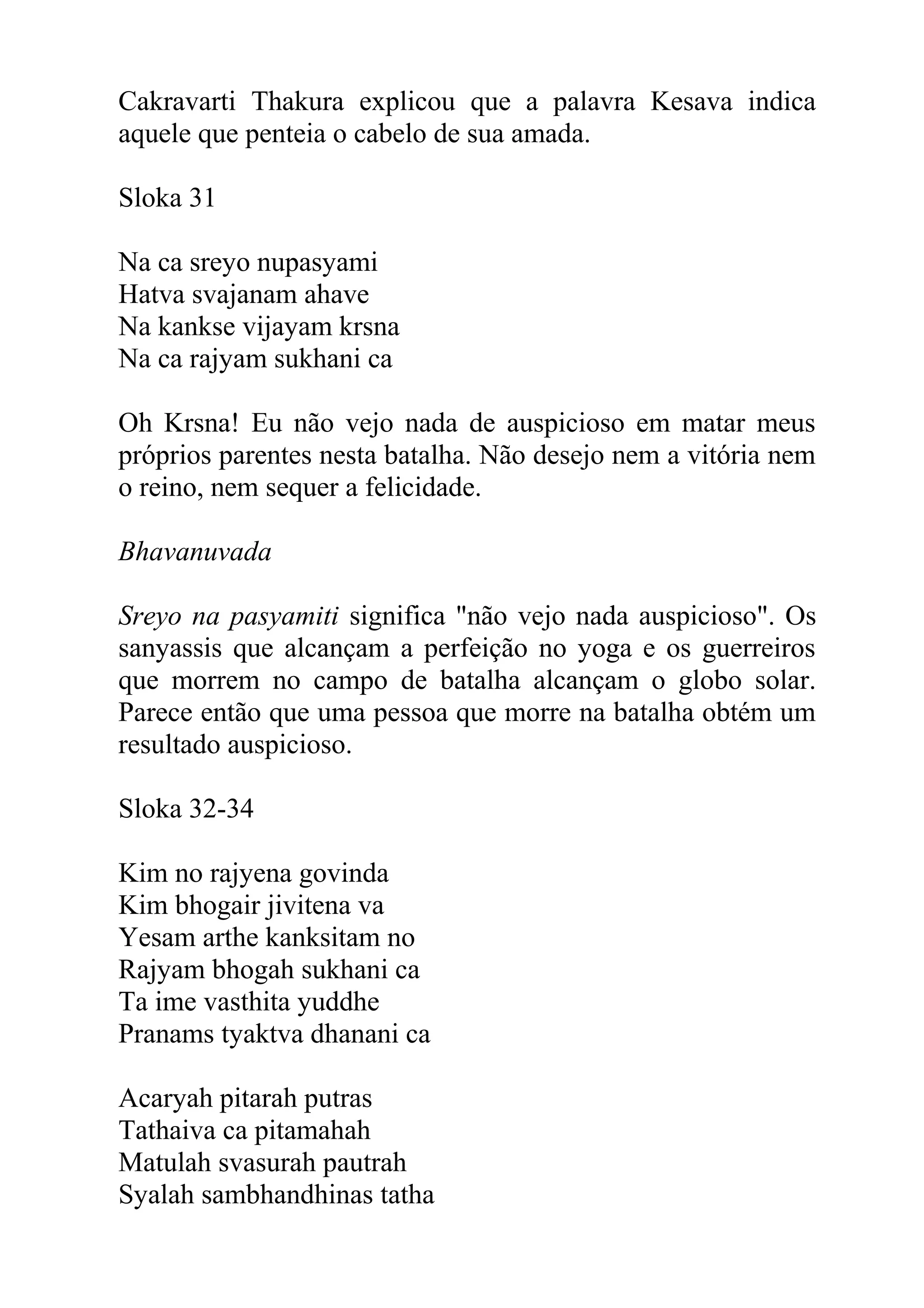 Cakravarti Thakura explicou que a palavra Kesava indica
aquele que penteia o cabelo de sua amada.

Sloka 31

Na ca sreyo nupasyami
Hatva svajanam ahave
Na kankse vijayam krsna
Na ca rajyam sukhani ca

Oh Krsna! Eu não vejo nada de auspicioso em matar meus
próprios parentes nesta batalha. Não desejo nem a vitória nem
o reino, nem sequer a felicidade.

Bhavanuvada

Sreyo na pasyamiti significa "não vejo nada auspicioso". Os
sanyassis que alcançam a perfeição no yoga e os guerreiros
que morrem no campo de batalha alcançam o globo solar.
Parece então que uma pessoa que morre na batalha obtém um
resultado auspicioso.

Sloka 32-34

Kim no rajyena govinda
Kim bhogair jivitena va
Yesam arthe kanksitam no
Rajyam bhogah sukhani ca
Ta ime vasthita yuddhe
Pranams tyaktva dhanani ca

Acaryah pitarah putras
Tathaiva ca pitamahah
Matulah svasurah pautrah
Syalah sambhandhinas tatha
 