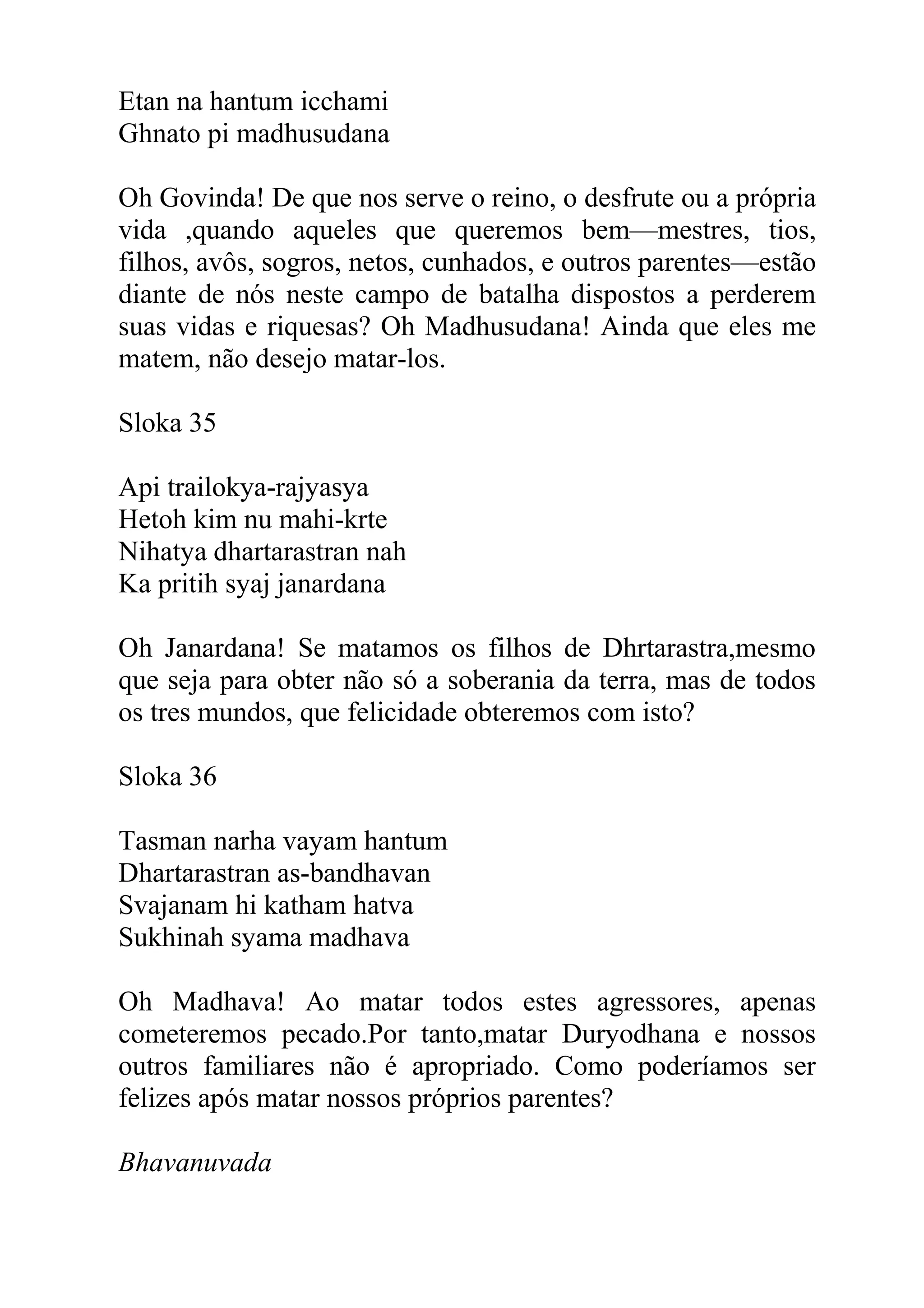 Etan na hantum icchami
Ghnato pi madhusudana

Oh Govinda! De que nos serve o reino, o desfrute ou a própria
vida ,quando aqueles que queremos bem—mestres, tios,
filhos, avôs, sogros, netos, cunhados, e outros parentes—estão
diante de nós neste campo de batalha dispostos a perderem
suas vidas e riquesas? Oh Madhusudana! Ainda que eles me
matem, não desejo matar-los.

Sloka 35

Api trailokya-rajyasya
Hetoh kim nu mahi-krte
Nihatya dhartarastran nah
Ka pritih syaj janardana

Oh Janardana! Se matamos os filhos de Dhrtarastra,mesmo
que seja para obter não só a soberania da terra, mas de todos
os tres mundos, que felicidade obteremos com isto?

Sloka 36

Tasman narha vayam hantum
Dhartarastran as-bandhavan
Svajanam hi katham hatva
Sukhinah syama madhava

Oh Madhava! Ao matar todos estes agressores, apenas
cometeremos pecado.Por tanto,matar Duryodhana e nossos
outros familiares não é apropriado. Como poderíamos ser
felizes após matar nossos próprios parentes?

Bhavanuvada
 