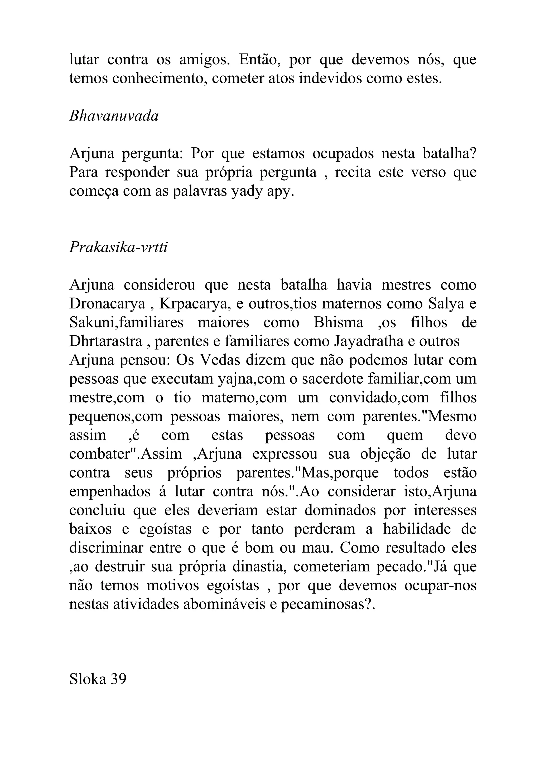 lutar contra os amigos. Então, por que devemos nós, que
temos conhecimento, cometer atos indevidos como estes.

Bhavanuvada

Arjuna pergunta: Por que estamos ocupados nesta batalha?
Para responder sua própria pergunta , recita este verso que
começa com as palavras yady apy.


Prakasika-vrtti

Arjuna considerou que nesta batalha havia mestres como
Dronacarya , Krpacarya, e outros,tios maternos como Salya e
Sakuni,familiares maiores como Bhisma ,os filhos de
Dhrtarastra , parentes e familiares como Jayadratha e outros
Arjuna pensou: Os Vedas dizem que não podemos lutar com
pessoas que executam yajna,com o sacerdote familiar,com um
mestre,com o tio materno,com um convidado,com filhos
pequenos,com pessoas maiores, nem com parentes."Mesmo
assim ,é com estas pessoas com quem devo
combater".Assim ,Arjuna expressou sua objeção de lutar
contra seus próprios parentes."Mas,porque todos estão
empenhados á lutar contra nós.".Ao considerar isto,Arjuna
concluiu que eles deveriam estar dominados por interesses
baixos e egoístas e por tanto perderam a habilidade de
discriminar entre o que é bom ou mau. Como resultado eles
,ao destruir sua própria dinastia, cometeriam pecado."Já que
não temos motivos egoístas , por que devemos ocupar-nos
nestas atividades abomináveis e pecaminosas?.



Sloka 39
 