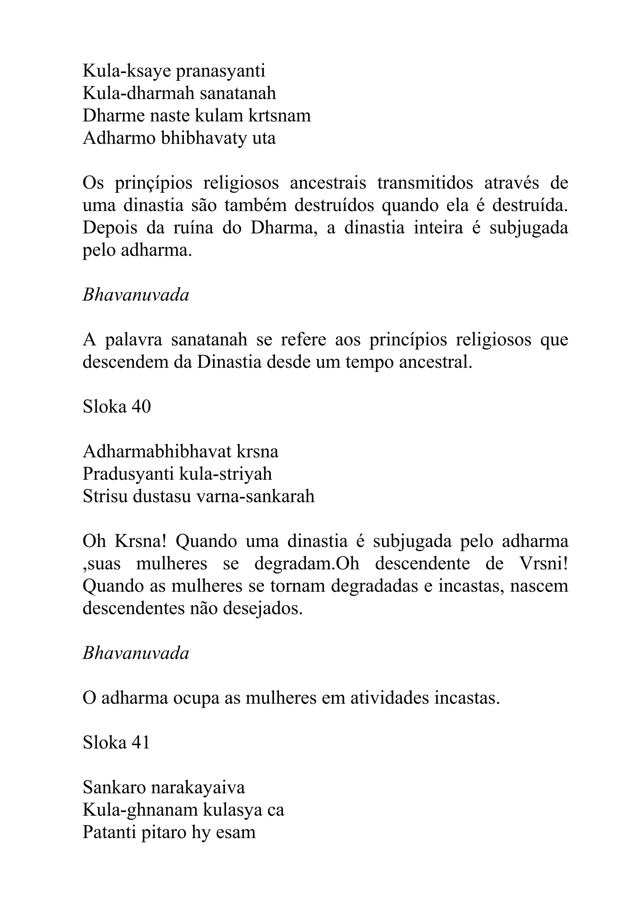 Kula-ksaye pranasyanti
Kula-dharmah sanatanah
Dharme naste kulam krtsnam
Adharmo bhibhavaty uta

Os prinçípios religiosos ancestrais transmitidos através de
uma dinastia são também destruídos quando ela é destruída.
Depois da ruína do Dharma, a dinastia inteira é subjugada
pelo adharma.

Bhavanuvada

A palavra sanatanah se refere aos princípios religiosos que
descendem da Dinastia desde um tempo ancestral.

Sloka 40

Adharmabhibhavat krsna
Pradusyanti kula-striyah
Strisu dustasu varna-sankarah

Oh Krsna! Quando uma dinastia é subjugada pelo adharma
,suas mulheres se degradam.Oh descendente de Vrsni!
Quando as mulheres se tornam degradadas e incastas, nascem
descendentes não desejados.

Bhavanuvada

O adharma ocupa as mulheres em atividades incastas.

Sloka 41

Sankaro narakayaiva
Kula-ghnanam kulasya ca
Patanti pitaro hy esam
 