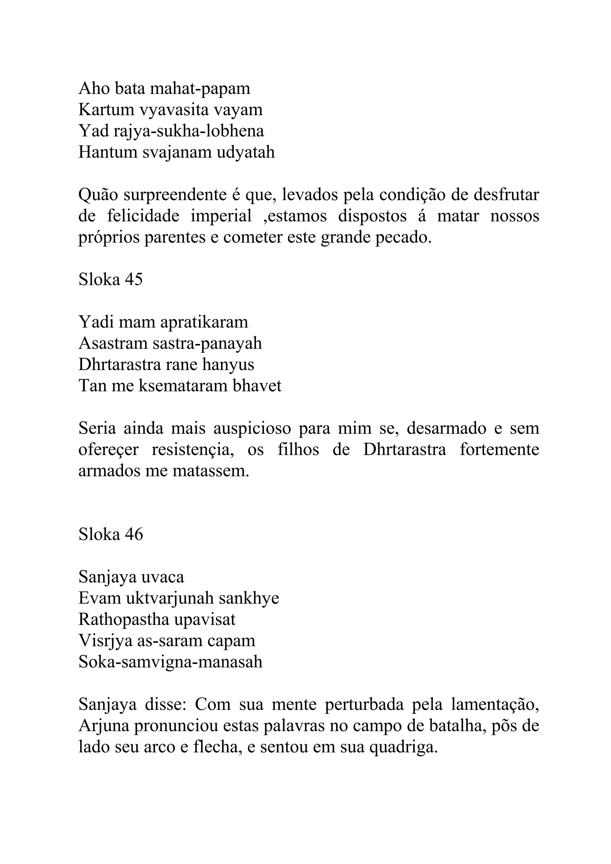 Aho bata mahat-papam
Kartum vyavasita vayam
Yad rajya-sukha-lobhena
Hantum svajanam udyatah

Quão surpreendente é que, levados pela condição de desfrutar
de felicidade imperial ,estamos dispostos á matar nossos
próprios parentes e cometer este grande pecado.

Sloka 45

Yadi mam apratikaram
Asastram sastra-panayah
Dhrtarastra rane hanyus
Tan me ksemataram bhavet

Seria ainda mais auspicioso para mim se, desarmado e sem
ofereçer resistençia, os filhos de Dhrtarastra fortemente
armados me matassem.


Sloka 46

Sanjaya uvaca
Evam uktvarjunah sankhye
Rathopastha upavisat
Visrjya as-saram capam
Soka-samvigna-manasah

Sanjaya disse: Com sua mente perturbada pela lamentação,
Arjuna pronunciou estas palavras no campo de batalha, põs de
lado seu arco e flecha, e sentou em sua quadriga.
 