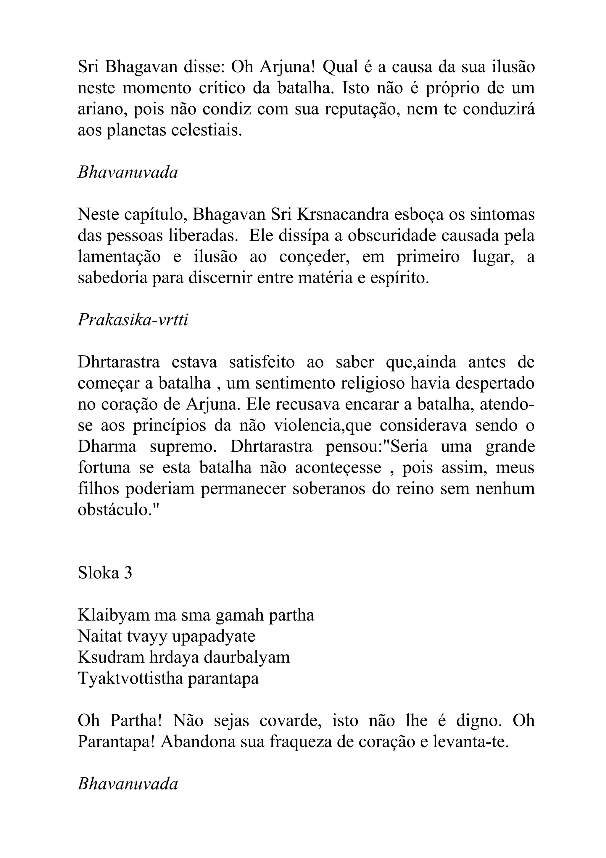 Sri Bhagavan disse: Oh Arjuna! Qual é a causa da sua ilusão
neste momento crítico da batalha. Isto não é próprio de um
ariano, pois não condiz com sua reputação, nem te conduzirá
aos planetas celestiais.

Bhavanuvada

Neste capítulo, Bhagavan Sri Krsnacandra esboça os sintomas
das pessoas liberadas. Ele dissípa a obscuridade causada pela
lamentação e ilusão ao conçeder, em primeiro lugar, a
sabedoria para discernir entre matéria e espírito.

Prakasika-vrtti

Dhrtarastra estava satisfeito ao saber que,ainda antes de
começar a batalha , um sentimento religioso havia despertado
no coração de Arjuna. Ele recusava encarar a batalha, atendo-
se aos princípios da não violencia,que considerava sendo o
Dharma supremo. Dhrtarastra pensou:"Seria uma grande
fortuna se esta batalha não aconteçesse , pois assim, meus
filhos poderiam permanecer soberanos do reino sem nenhum
obstáculo."


Sloka 3

Klaibyam ma sma gamah partha
Naitat tvayy upapadyate
Ksudram hrdaya daurbalyam
Tyaktvottistha parantapa

Oh Partha! Não sejas covarde, isto não lhe é digno. Oh
Parantapa! Abandona sua fraqueza de coração e levanta-te.

Bhavanuvada
 