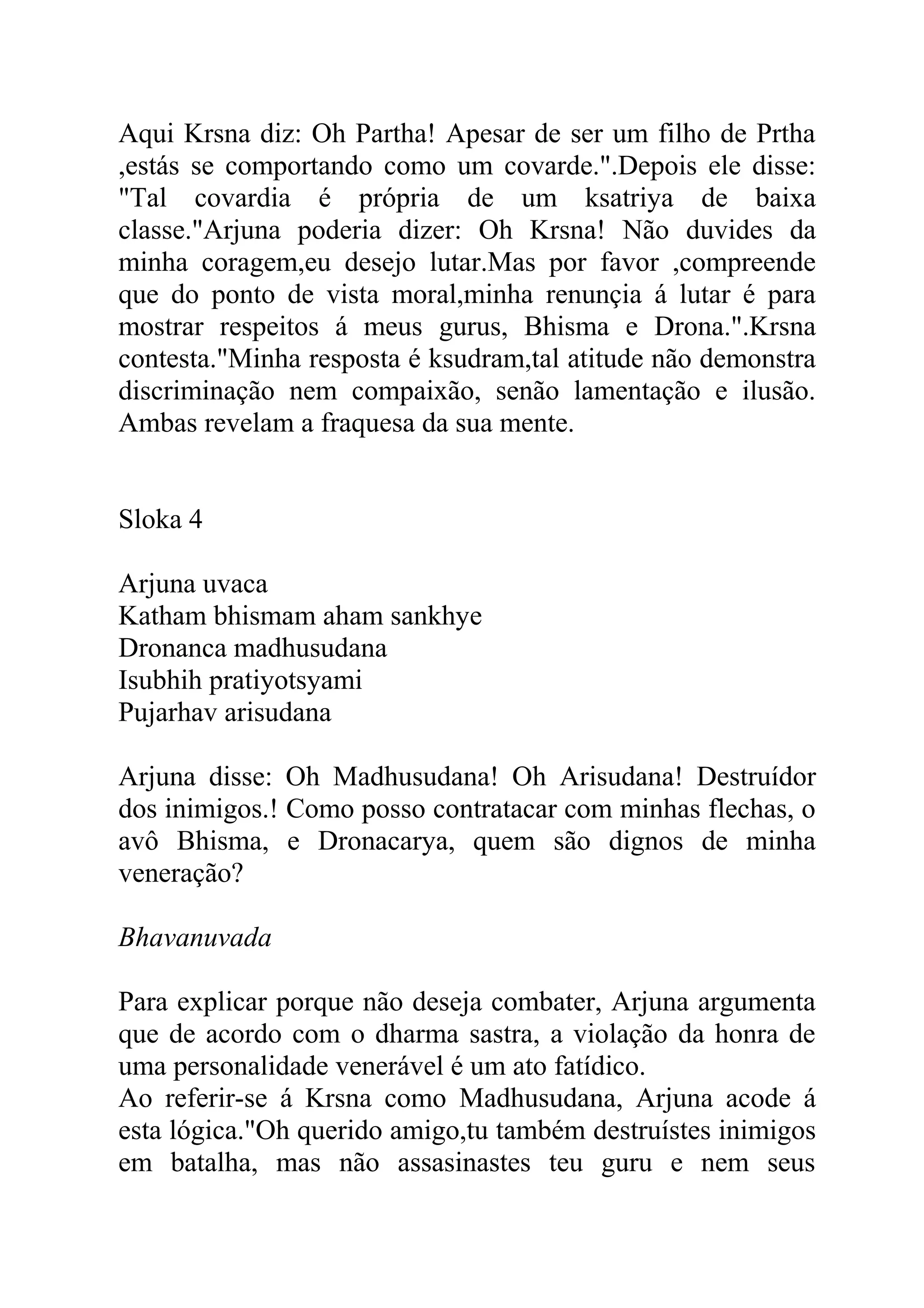 Aqui Krsna diz: Oh Partha! Apesar de ser um filho de Prtha
,estás se comportando como um covarde.".Depois ele disse:
"Tal covardia é própria de um ksatriya de baixa
classe."Arjuna poderia dizer: Oh Krsna! Não duvides da
minha coragem,eu desejo lutar.Mas por favor ,compreende
que do ponto de vista moral,minha renunçia á lutar é para
mostrar respeitos á meus gurus, Bhisma e Drona.".Krsna
contesta."Minha resposta é ksudram,tal atitude não demonstra
discriminação nem compaixão, senão lamentação e ilusão.
Ambas revelam a fraquesa da sua mente.


Sloka 4

Arjuna uvaca
Katham bhismam aham sankhye
Dronanca madhusudana
Isubhih pratiyotsyami
Pujarhav arisudana

Arjuna disse: Oh Madhusudana! Oh Arisudana! Destruídor
dos inimigos.! Como posso contratacar com minhas flechas, o
avô Bhisma, e Dronacarya, quem são dignos de minha
veneração?

Bhavanuvada

Para explicar porque não deseja combater, Arjuna argumenta
que de acordo com o dharma sastra, a violação da honra de
uma personalidade venerável é um ato fatídico.
Ao referir-se á Krsna como Madhusudana, Arjuna acode á
esta lógica."Oh querido amigo,tu também destruístes inimigos
em batalha, mas não assasinastes teu guru e nem seus
 