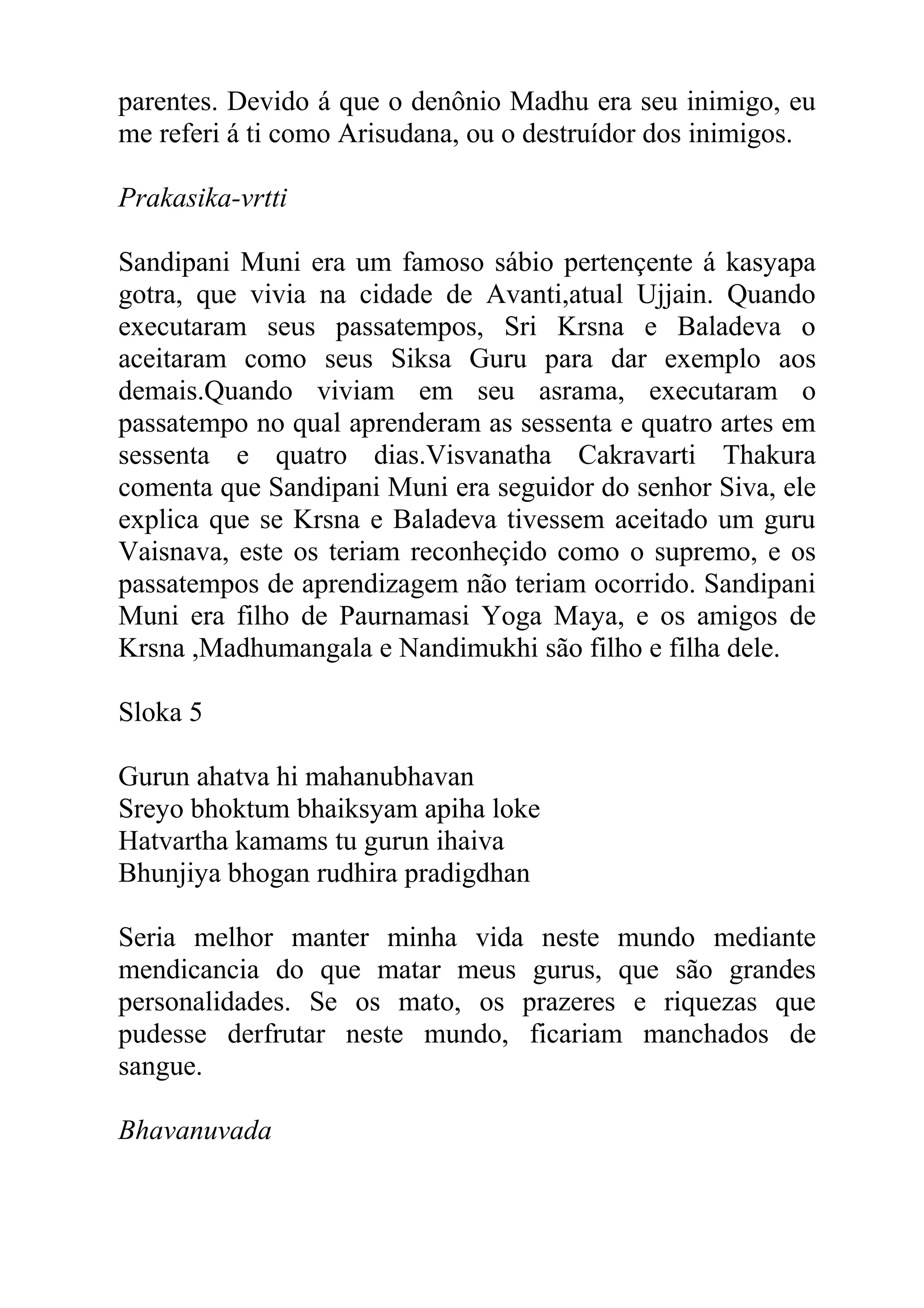 parentes. Devido á que o denônio Madhu era seu inimigo, eu
me referi á ti como Arisudana, ou o destruídor dos inimigos.

Prakasika-vrtti

Sandipani Muni era um famoso sábio pertençente á kasyapa
gotra, que vivia na cidade de Avanti,atual Ujjain. Quando
executaram seus passatempos, Sri Krsna e Baladeva o
aceitaram como seus Siksa Guru para dar exemplo aos
demais.Quando viviam em seu asrama, executaram o
passatempo no qual aprenderam as sessenta e quatro artes em
sessenta e quatro dias.Visvanatha Cakravarti Thakura
comenta que Sandipani Muni era seguidor do senhor Siva, ele
explica que se Krsna e Baladeva tivessem aceitado um guru
Vaisnava, este os teriam reconheçido como o supremo, e os
passatempos de aprendizagem não teriam ocorrido. Sandipani
Muni era filho de Paurnamasi Yoga Maya, e os amigos de
Krsna ,Madhumangala e Nandimukhi são filho e filha dele.

Sloka 5

Gurun ahatva hi mahanubhavan
Sreyo bhoktum bhaiksyam apiha loke
Hatvartha kamams tu gurun ihaiva
Bhunjiya bhogan rudhira pradigdhan

Seria melhor manter minha vida neste mundo mediante
mendicancia do que matar meus gurus, que são grandes
personalidades. Se os mato, os prazeres e riquezas que
pudesse derfrutar neste mundo, ficariam manchados de
sangue.

Bhavanuvada
 