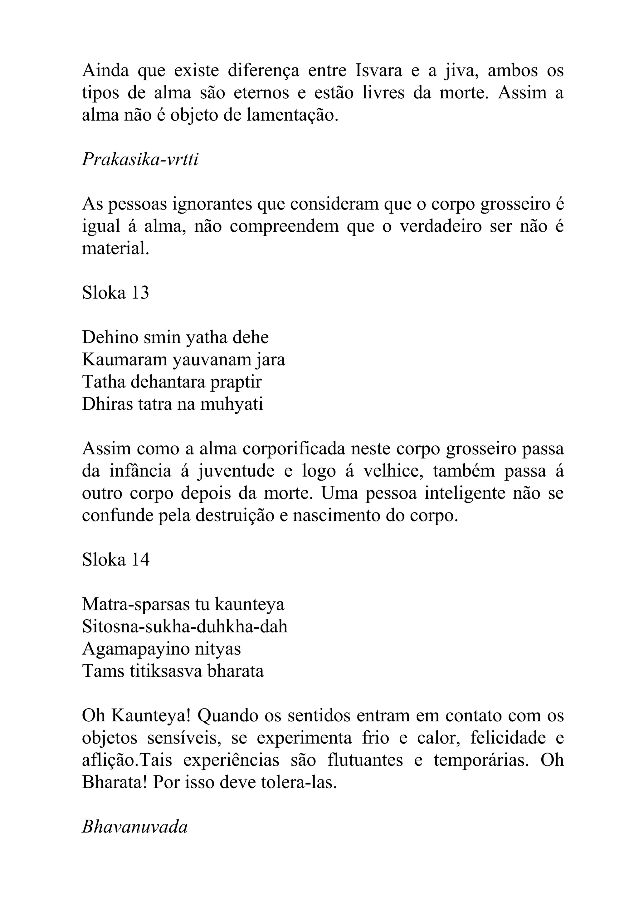 Ainda que existe diferença entre Isvara e a jiva, ambos os
tipos de alma são eternos e estão livres da morte. Assim a
alma não é objeto de lamentação.

Prakasika-vrtti

As pessoas ignorantes que consideram que o corpo grosseiro é
igual á alma, não compreendem que o verdadeiro ser não é
material.

Sloka 13

Dehino smin yatha dehe
Kaumaram yauvanam jara
Tatha dehantara praptir
Dhiras tatra na muhyati

Assim como a alma corporificada neste corpo grosseiro passa
da infância á juventude e logo á velhice, também passa á
outro corpo depois da morte. Uma pessoa inteligente não se
confunde pela destruição e nascimento do corpo.

Sloka 14

Matra-sparsas tu kaunteya
Sitosna-sukha-duhkha-dah
Agamapayino nityas
Tams titiksasva bharata

Oh Kaunteya! Quando os sentidos entram em contato com os
objetos sensíveis, se experimenta frio e calor, felicidade e
aflição.Tais experiências são flutuantes e temporárias. Oh
Bharata! Por isso deve tolera-las.

Bhavanuvada
 