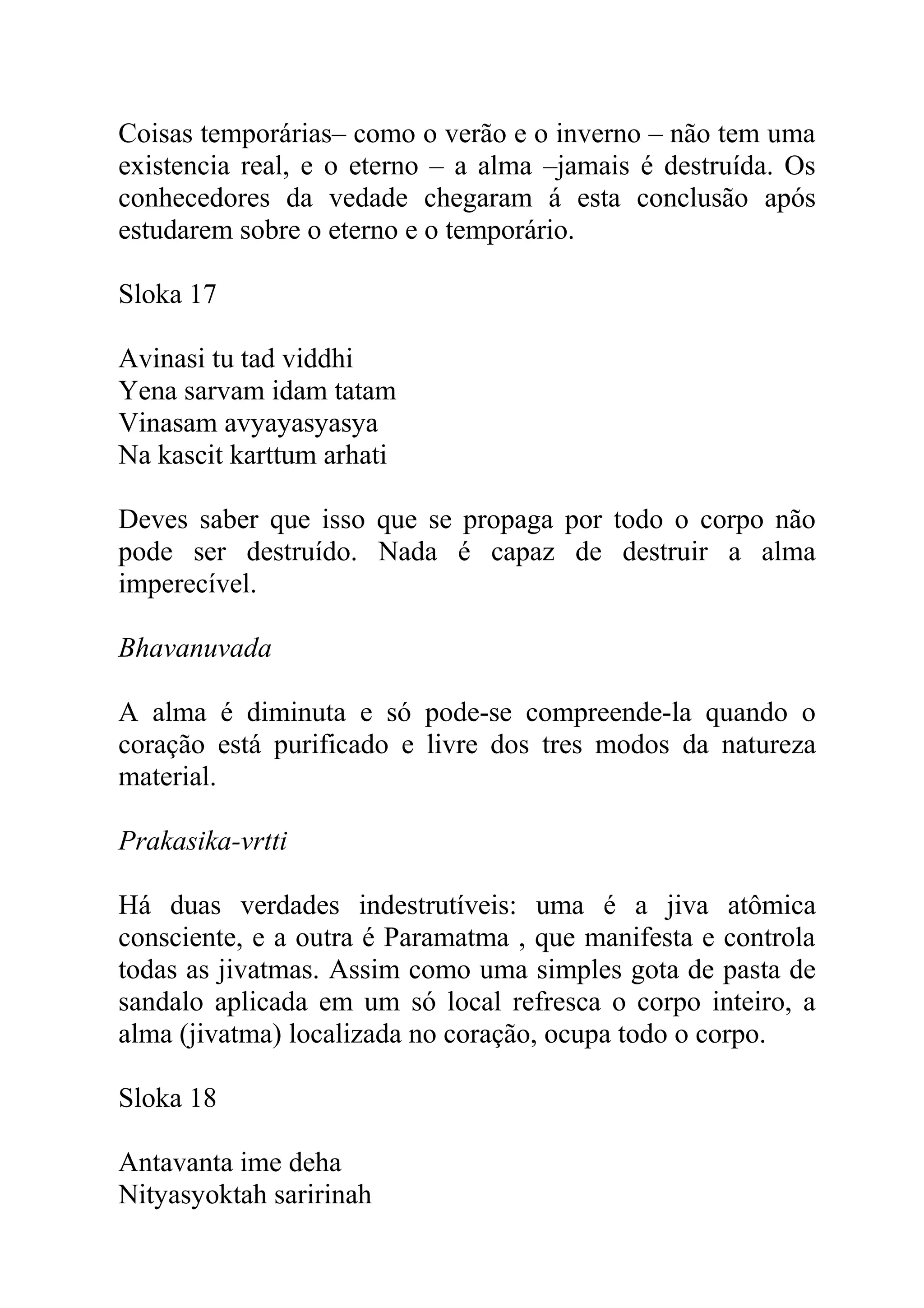 Coisas temporárias– como o verão e o inverno – não tem uma
existencia real, e o eterno – a alma –jamais é destruída. Os
conhecedores da vedade chegaram á esta conclusão após
estudarem sobre o eterno e o temporário.

Sloka 17

Avinasi tu tad viddhi
Yena sarvam idam tatam
Vinasam avyayasyasya
Na kascit karttum arhati

Deves saber que isso que se propaga por todo o corpo não
pode ser destruído. Nada é capaz de destruir a alma
imperecível.

Bhavanuvada

A alma é diminuta e só pode-se compreende-la quando o
coração está purificado e livre dos tres modos da natureza
material.

Prakasika-vrtti

Há duas verdades indestrutíveis: uma é a jiva atômica
consciente, e a outra é Paramatma , que manifesta e controla
todas as jivatmas. Assim como uma simples gota de pasta de
sandalo aplicada em um só local refresca o corpo inteiro, a
alma (jivatma) localizada no coração, ocupa todo o corpo.

Sloka 18

Antavanta ime deha
Nityasyoktah saririnah
 