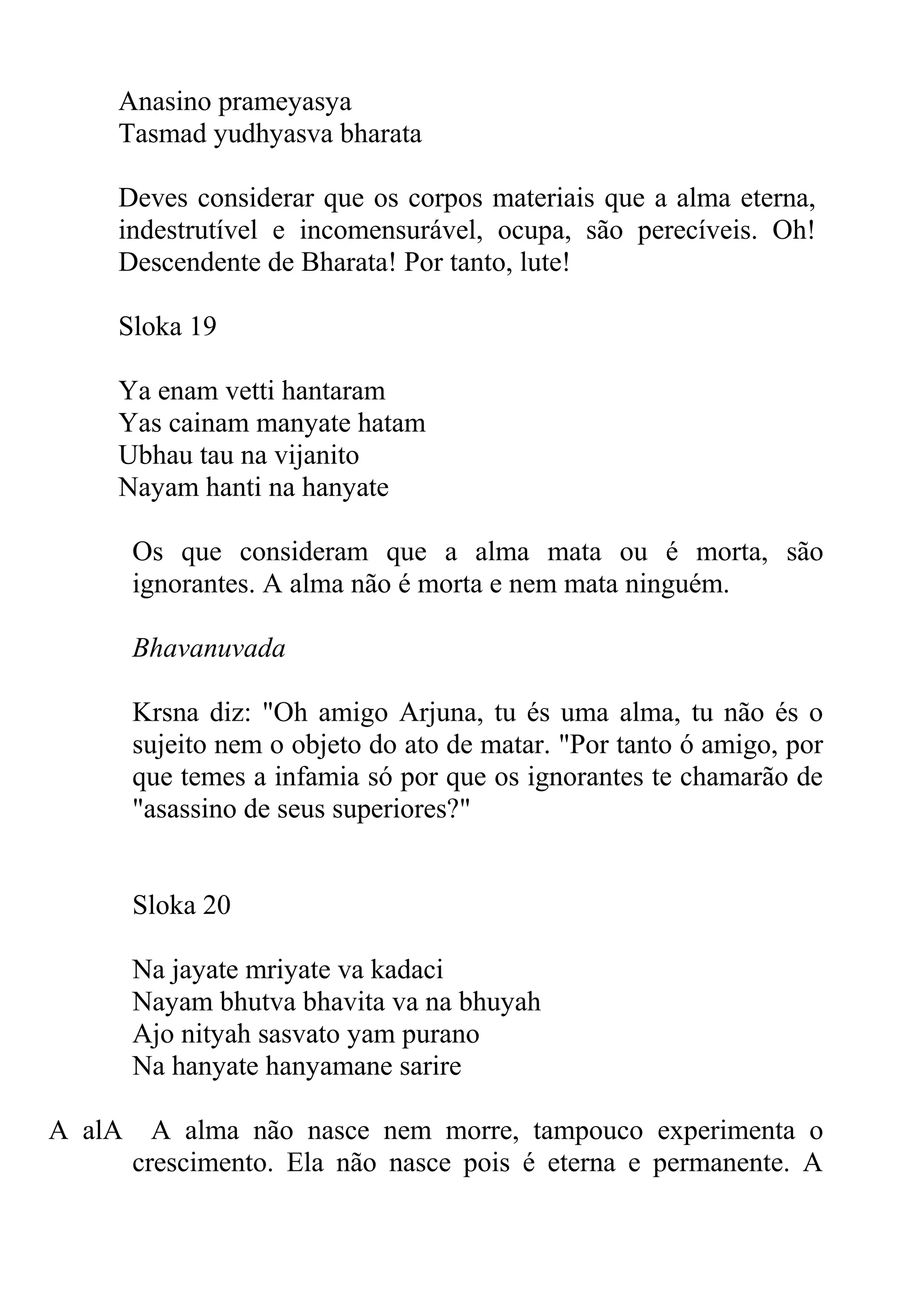Anasino prameyasya
    Tasmad yudhyasva bharata

    Deves considerar que os corpos materiais que a alma eterna,
    indestrutível e incomensurável, ocupa, são perecíveis. Oh!
    Descendente de Bharata! Por tanto, lute!

    Sloka 19

    Ya enam vetti hantaram
    Yas cainam manyate hatam
    Ubhau tau na vijanito
    Nayam hanti na hanyate

        Os que consideram que a alma mata ou é morta, são
        ignorantes. A alma não é morta e nem mata ninguém.

        Bhavanuvada

        Krsna diz: "Oh amigo Arjuna, tu és uma alma, tu não és o
        sujeito nem o objeto do ato de matar. "Por tanto ó amigo, por
        que temes a infamia só por que os ignorantes te chamarão de
        "asassino de seus superiores?"


        Sloka 20

        Na jayate mriyate va kadaci
        Nayam bhutva bhavita va na bhuyah
        Ajo nityah sasvato yam purano
        Na hanyate hanyamane sarire

A alA     A alma não nasce nem morre, tampouco experimenta o
        crescimento. Ela não nasce pois é eterna e permanente. A
 