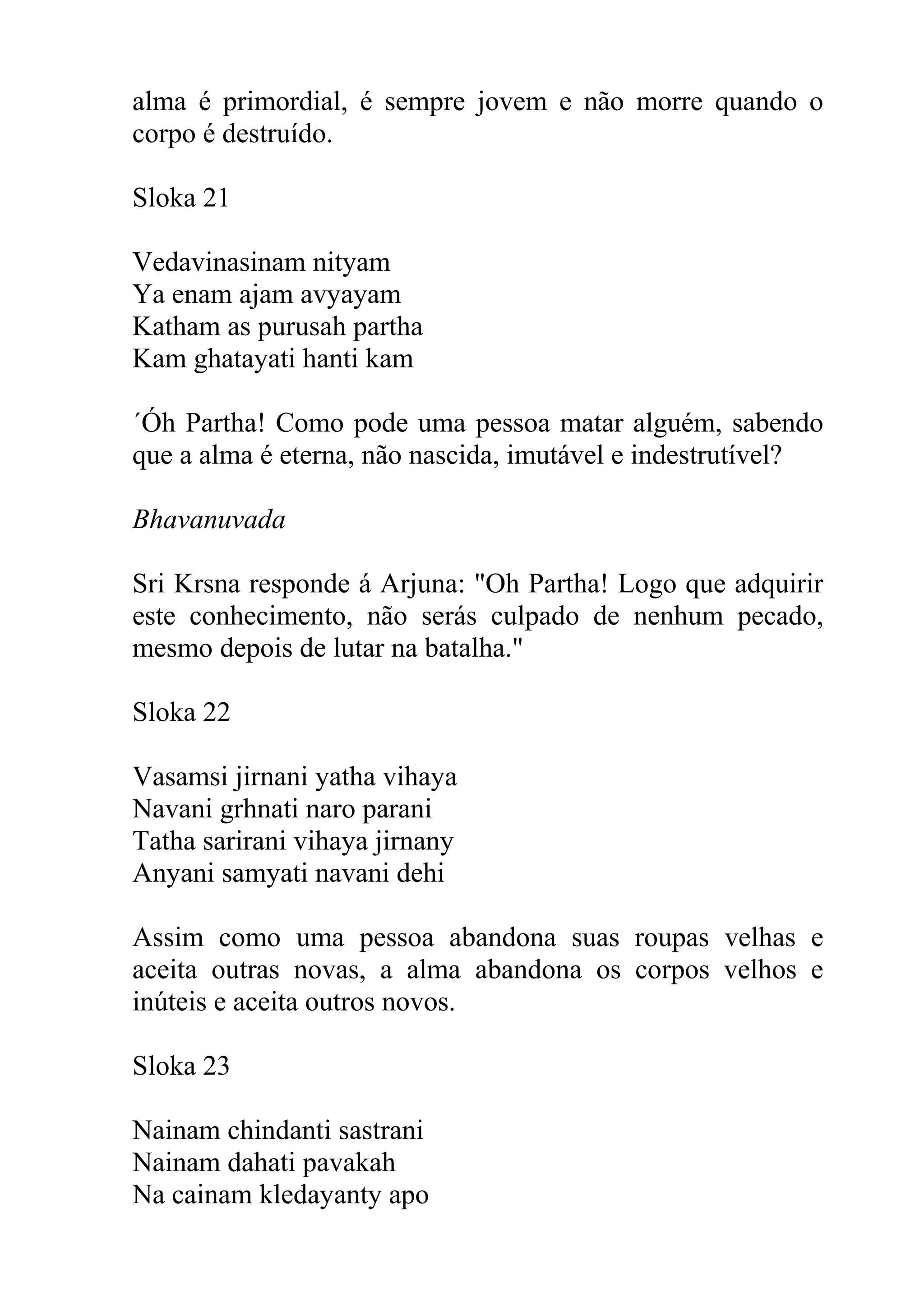 alma é primordial, é sempre jovem e não morre quando o
corpo é destruído.

Sloka 21

Vedavinasinam nityam
Ya enam ajam avyayam
Katham as purusah partha
Kam ghatayati hanti kam

´Óh Partha! Como pode uma pessoa matar alguém, sabendo
que a alma é eterna, não nascida, imutável e indestrutível?

Bhavanuvada

Sri Krsna responde á Arjuna: "Oh Partha! Logo que adquirir
este conhecimento, não serás culpado de nenhum pecado,
mesmo depois de lutar na batalha."

Sloka 22

Vasamsi jirnani yatha vihaya
Navani grhnati naro parani
Tatha sarirani vihaya jirnany
Anyani samyati navani dehi

Assim como uma pessoa abandona suas roupas velhas e
aceita outras novas, a alma abandona os corpos velhos e
inúteis e aceita outros novos.

Sloka 23

Nainam chindanti sastrani
Nainam dahati pavakah
Na cainam kledayanty apo
 