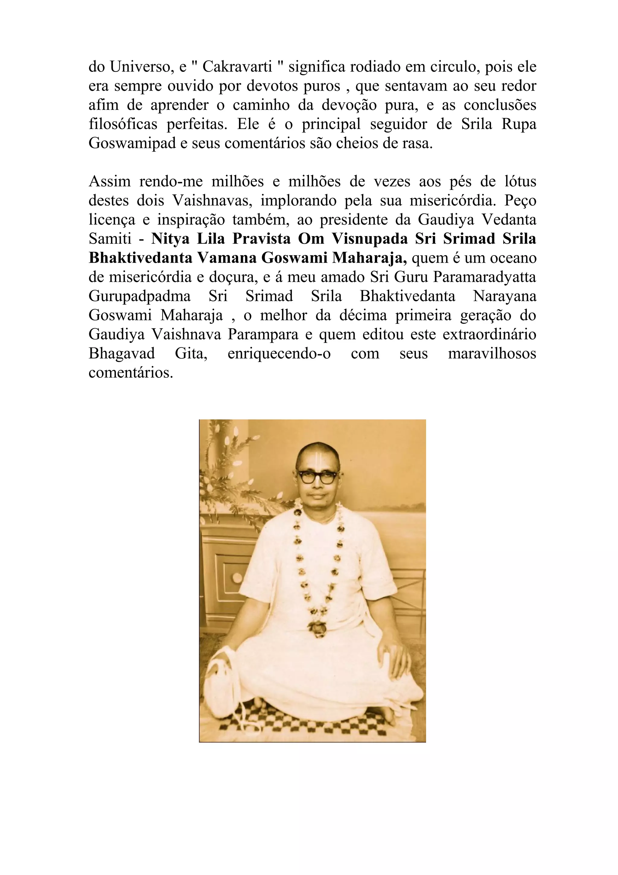 do Universo, e " Cakravarti " significa rodiado em circulo, pois ele
era sempre ouvido por devotos puros , que sentavam ao seu redor
afim de aprender o caminho da devoção pura, e as conclusões
filosóficas perfeitas. Ele é o principal seguidor de Srila Rupa
Goswamipad e seus comentários são cheios de rasa.

Assim rendo-me milhões e milhões de vezes aos pés de lótus
destes dois Vaishnavas, implorando pela sua misericórdia. Peço
licença e inspiração também, ao presidente da Gaudiya Vedanta
Samiti - Nitya Lila Pravista Om Visnupada Sri Srimad Srila
Bhaktivedanta Vamana Goswami Maharaja, quem é um oceano
de misericórdia e doçura, e á meu amado Sri Guru Paramaradyatta
Gurupadpadma Sri Srimad Srila Bhaktivedanta Narayana
Goswami Maharaja , o melhor da décima primeira geração do
Gaudiya Vaishnava Parampara e quem editou este extraordinário
Bhagavad Gita, enriquecendo-o com seus maravilhosos
comentários.
 