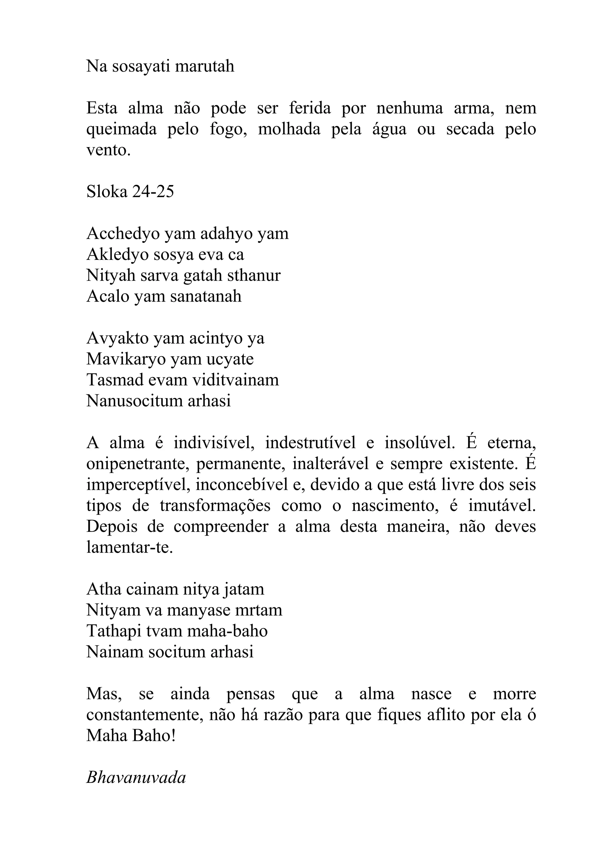 Na sosayati marutah

Esta alma não pode ser ferida por nenhuma arma, nem
queimada pelo fogo, molhada pela água ou secada pelo
vento.

Sloka 24-25

Acchedyo yam adahyo yam
Akledyo sosya eva ca
Nityah sarva gatah sthanur
Acalo yam sanatanah

Avyakto yam acintyo ya
Mavikaryo yam ucyate
Tasmad evam viditvainam
Nanusocitum arhasi

A alma é indivisível, indestrutível e insolúvel. É eterna,
onipenetrante, permanente, inalterável e sempre existente. É
imperceptível, inconcebível e, devido a que está livre dos seis
tipos de transformações como o nascimento, é imutável.
Depois de compreender a alma desta maneira, não deves
lamentar-te.

Atha cainam nitya jatam
Nityam va manyase mrtam
Tathapi tvam maha-baho
Nainam socitum arhasi

Mas, se ainda pensas que a alma nasce e morre
constantemente, não há razão para que fiques aflito por ela ó
Maha Baho!

Bhavanuvada
 