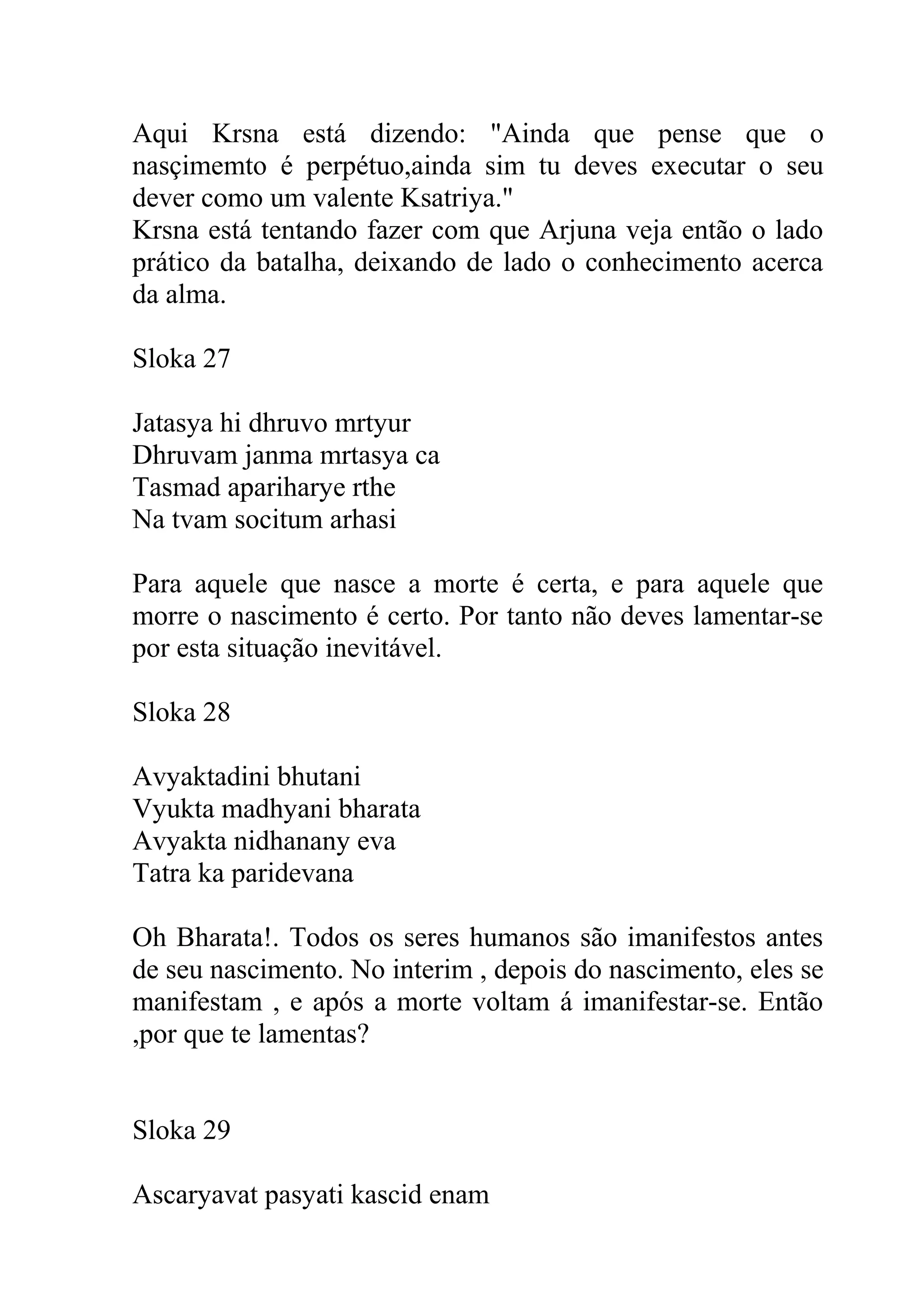 Aqui Krsna está dizendo: "Ainda que pense que o
nasçimemto é perpétuo,ainda sim tu deves executar o seu
dever como um valente Ksatriya."
Krsna está tentando fazer com que Arjuna veja então o lado
prático da batalha, deixando de lado o conhecimento acerca
da alma.

Sloka 27

Jatasya hi dhruvo mrtyur
Dhruvam janma mrtasya ca
Tasmad apariharye rthe
Na tvam socitum arhasi

Para aquele que nasce a morte é certa, e para aquele que
morre o nascimento é certo. Por tanto não deves lamentar-se
por esta situação inevitável.

Sloka 28

Avyaktadini bhutani
Vyukta madhyani bharata
Avyakta nidhanany eva
Tatra ka paridevana

Oh Bharata!. Todos os seres humanos são imanifestos antes
de seu nascimento. No interim , depois do nascimento, eles se
manifestam , e após a morte voltam á imanifestar-se. Então
,por que te lamentas?


Sloka 29

Ascaryavat pasyati kascid enam
 