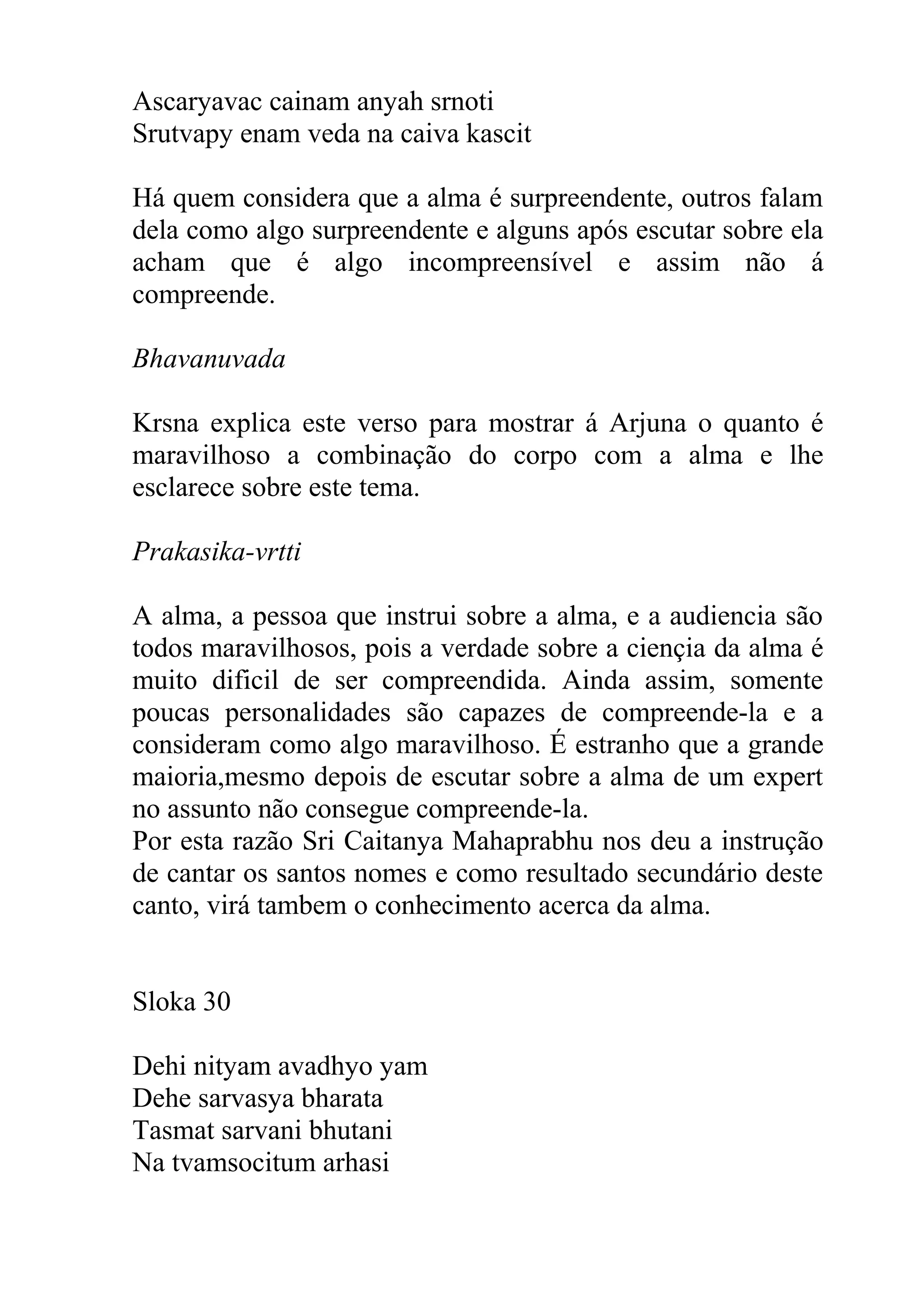 Ascaryavac cainam anyah srnoti
Srutvapy enam veda na caiva kascit

Há quem considera que a alma é surpreendente, outros falam
dela como algo surpreendente e alguns após escutar sobre ela
acham que é algo incompreensível e assim não á
compreende.

Bhavanuvada

Krsna explica este verso para mostrar á Arjuna o quanto é
maravilhoso a combinação do corpo com a alma e lhe
esclarece sobre este tema.

Prakasika-vrtti

A alma, a pessoa que instrui sobre a alma, e a audiencia são
todos maravilhosos, pois a verdade sobre a ciençia da alma é
muito dificil de ser compreendida. Ainda assim, somente
poucas personalidades são capazes de compreende-la e a
consideram como algo maravilhoso. É estranho que a grande
maioria,mesmo depois de escutar sobre a alma de um expert
no assunto não consegue compreende-la.
Por esta razão Sri Caitanya Mahaprabhu nos deu a instrução
de cantar os santos nomes e como resultado secundário deste
canto, virá tambem o conhecimento acerca da alma.


Sloka 30

Dehi nityam avadhyo yam
Dehe sarvasya bharata
Tasmat sarvani bhutani
Na tvamsocitum arhasi
 