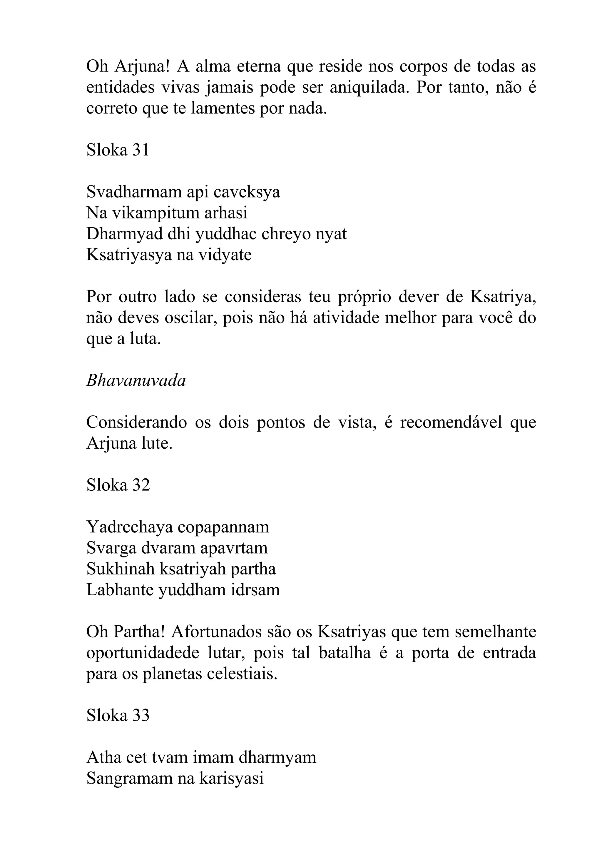 Oh Arjuna! A alma eterna que reside nos corpos de todas as
entidades vivas jamais pode ser aniquilada. Por tanto, não é
correto que te lamentes por nada.

Sloka 31

Svadharmam api caveksya
Na vikampitum arhasi
Dharmyad dhi yuddhac chreyo nyat
Ksatriyasya na vidyate

Por outro lado se consideras teu próprio dever de Ksatriya,
não deves oscilar, pois não há atividade melhor para você do
que a luta.

Bhavanuvada

Considerando os dois pontos de vista, é recomendável que
Arjuna lute.

Sloka 32

Yadrcchaya copapannam
Svarga dvaram apavrtam
Sukhinah ksatriyah partha
Labhante yuddham idrsam

Oh Partha! Afortunados são os Ksatriyas que tem semelhante
oportunidadede lutar, pois tal batalha é a porta de entrada
para os planetas celestiais.

Sloka 33

Atha cet tvam imam dharmyam
Sangramam na karisyasi
 