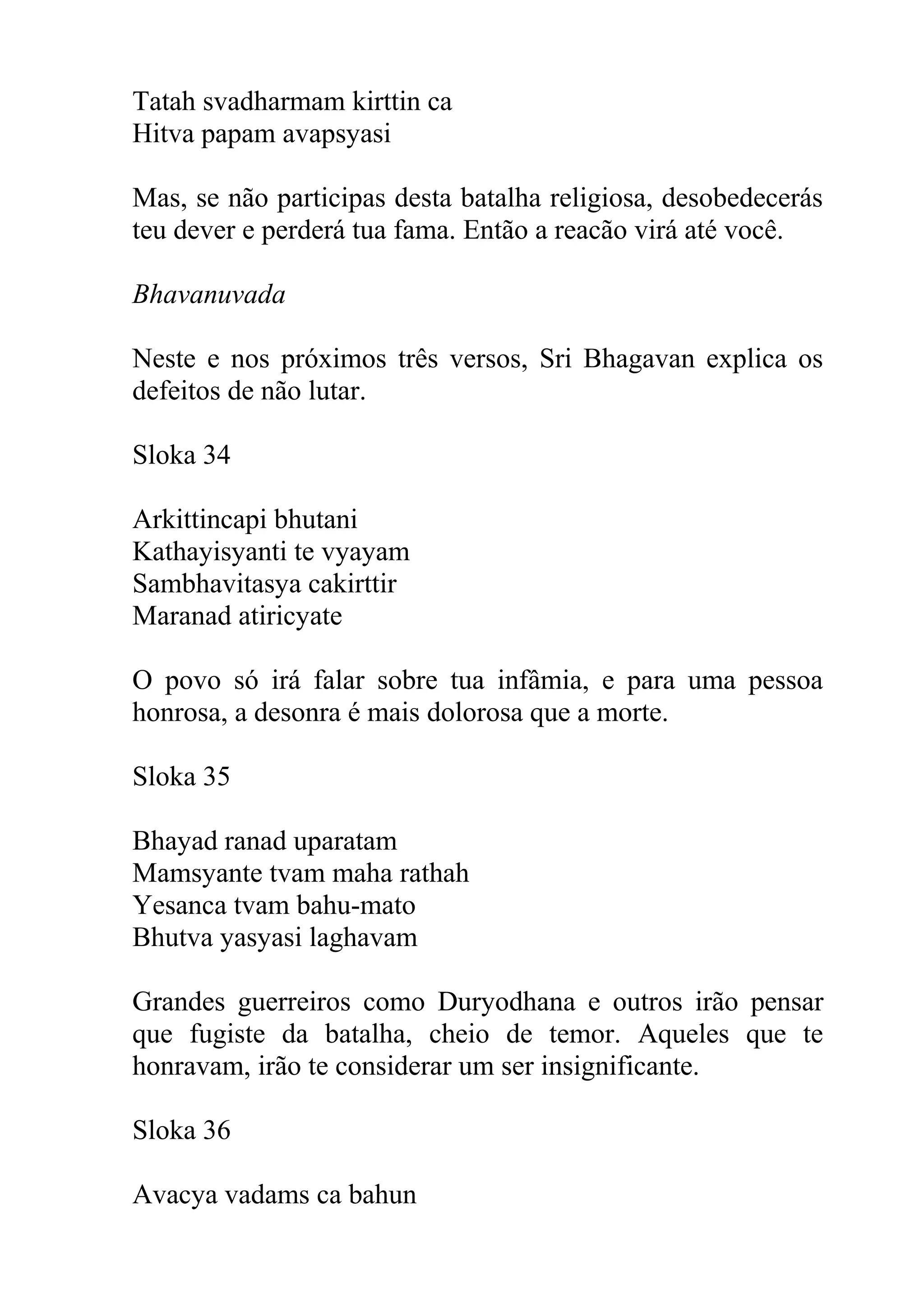 Tatah svadharmam kirttin ca
Hitva papam avapsyasi

Mas, se não participas desta batalha religiosa, desobedecerás
teu dever e perderá tua fama. Então a reacão virá até você.

Bhavanuvada

Neste e nos próximos três versos, Sri Bhagavan explica os
defeitos de não lutar.

Sloka 34

Arkittincapi bhutani
Kathayisyanti te vyayam
Sambhavitasya cakirttir
Maranad atiricyate

O povo só irá falar sobre tua infâmia, e para uma pessoa
honrosa, a desonra é mais dolorosa que a morte.

Sloka 35

Bhayad ranad uparatam
Mamsyante tvam maha rathah
Yesanca tvam bahu-mato
Bhutva yasyasi laghavam

Grandes guerreiros como Duryodhana e outros irão pensar
que fugiste da batalha, cheio de temor. Aqueles que te
honravam, irão te considerar um ser insignificante.

Sloka 36

Avacya vadams ca bahun
 