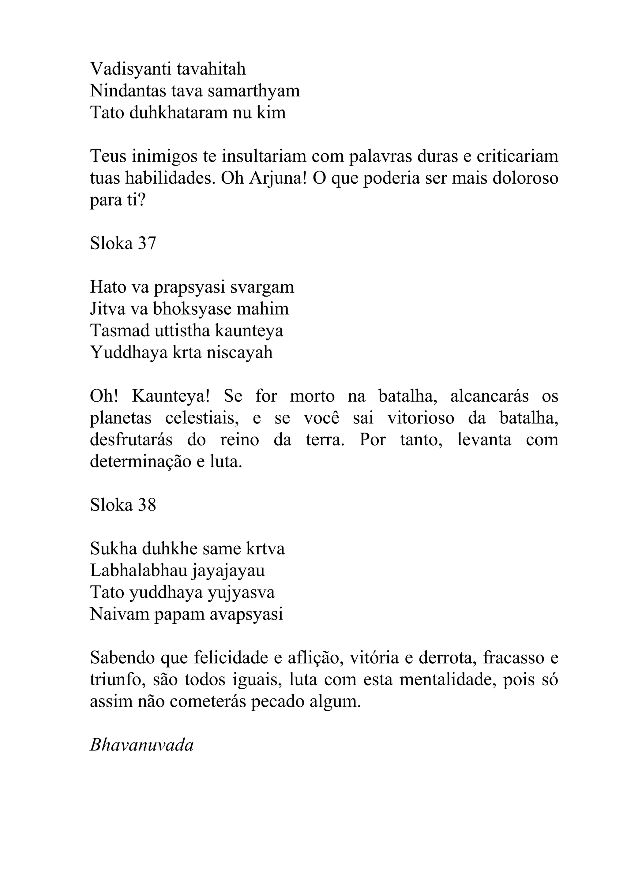 Vadisyanti tavahitah
Nindantas tava samarthyam
Tato duhkhataram nu kim

Teus inimigos te insultariam com palavras duras e criticariam
tuas habilidades. Oh Arjuna! O que poderia ser mais doloroso
para ti?

Sloka 37

Hato va prapsyasi svargam
Jitva va bhoksyase mahim
Tasmad uttistha kaunteya
Yuddhaya krta niscayah

Oh! Kaunteya! Se for morto na batalha, alcancarás os
planetas celestiais, e se você sai vitorioso da batalha,
desfrutarás do reino da terra. Por tanto, levanta com
determinação e luta.

Sloka 38

Sukha duhkhe same krtva
Labhalabhau jayajayau
Tato yuddhaya yujyasva
Naivam papam avapsyasi

Sabendo que felicidade e aflição, vitória e derrota, fracasso e
triunfo, são todos iguais, luta com esta mentalidade, pois só
assim não cometerás pecado algum.

Bhavanuvada
 