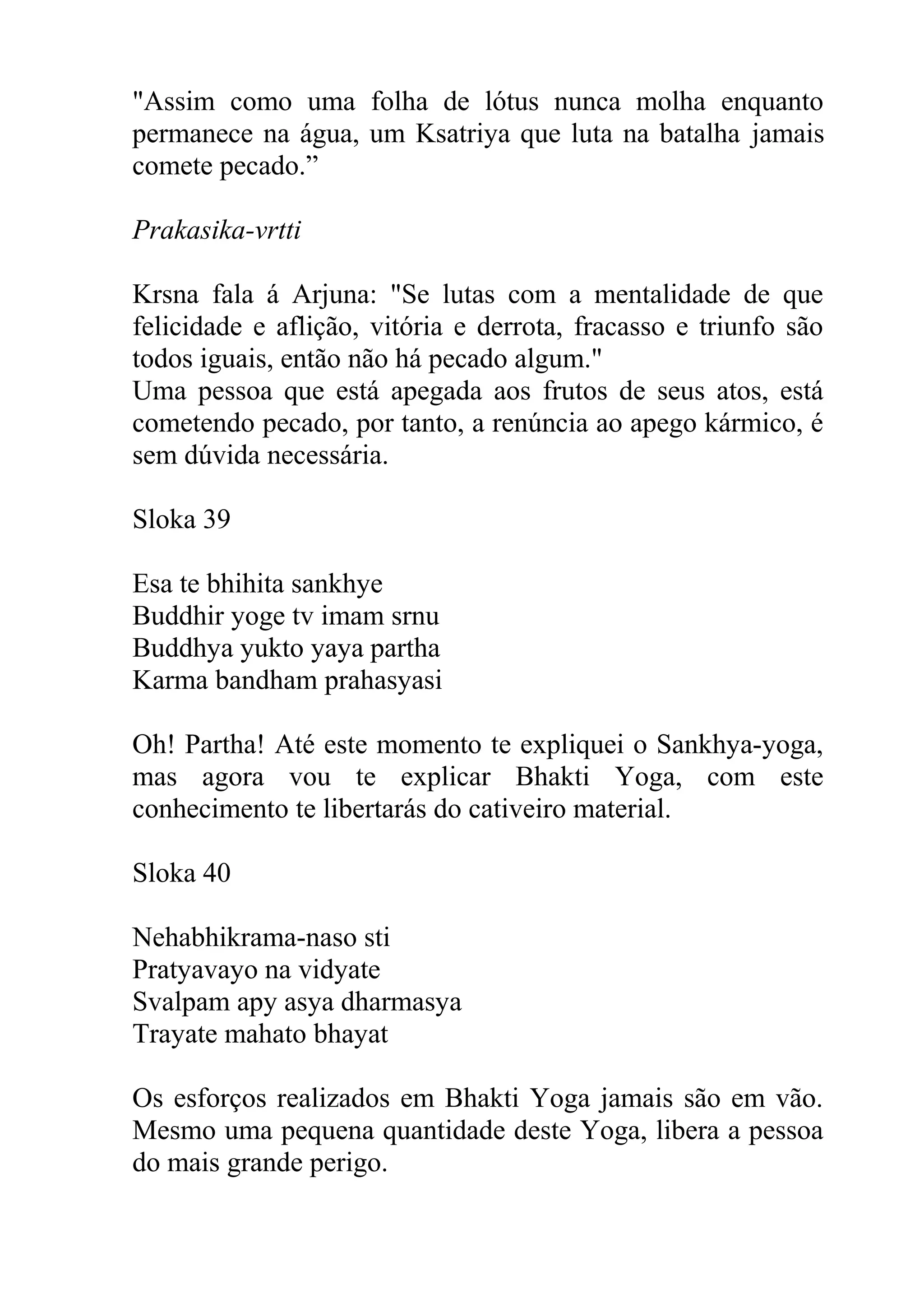 "Assim como uma folha de lótus nunca molha enquanto
permanece na água, um Ksatriya que luta na batalha jamais
comete pecado.”

Prakasika-vrtti

Krsna fala á Arjuna: "Se lutas com a mentalidade de que
felicidade e aflição, vitória e derrota, fracasso e triunfo são
todos iguais, então não há pecado algum."
Uma pessoa que está apegada aos frutos de seus atos, está
cometendo pecado, por tanto, a renúncia ao apego kármico, é
sem dúvida necessária.

Sloka 39

Esa te bhihita sankhye
Buddhir yoge tv imam srnu
Buddhya yukto yaya partha
Karma bandham prahasyasi

Oh! Partha! Até este momento te expliquei o Sankhya-yoga,
mas agora vou te explicar Bhakti Yoga, com este
conhecimento te libertarás do cativeiro material.

Sloka 40

Nehabhikrama-naso sti
Pratyavayo na vidyate
Svalpam apy asya dharmasya
Trayate mahato bhayat

Os esforços realizados em Bhakti Yoga jamais são em vão.
Mesmo uma pequena quantidade deste Yoga, libera a pessoa
do mais grande perigo.
 