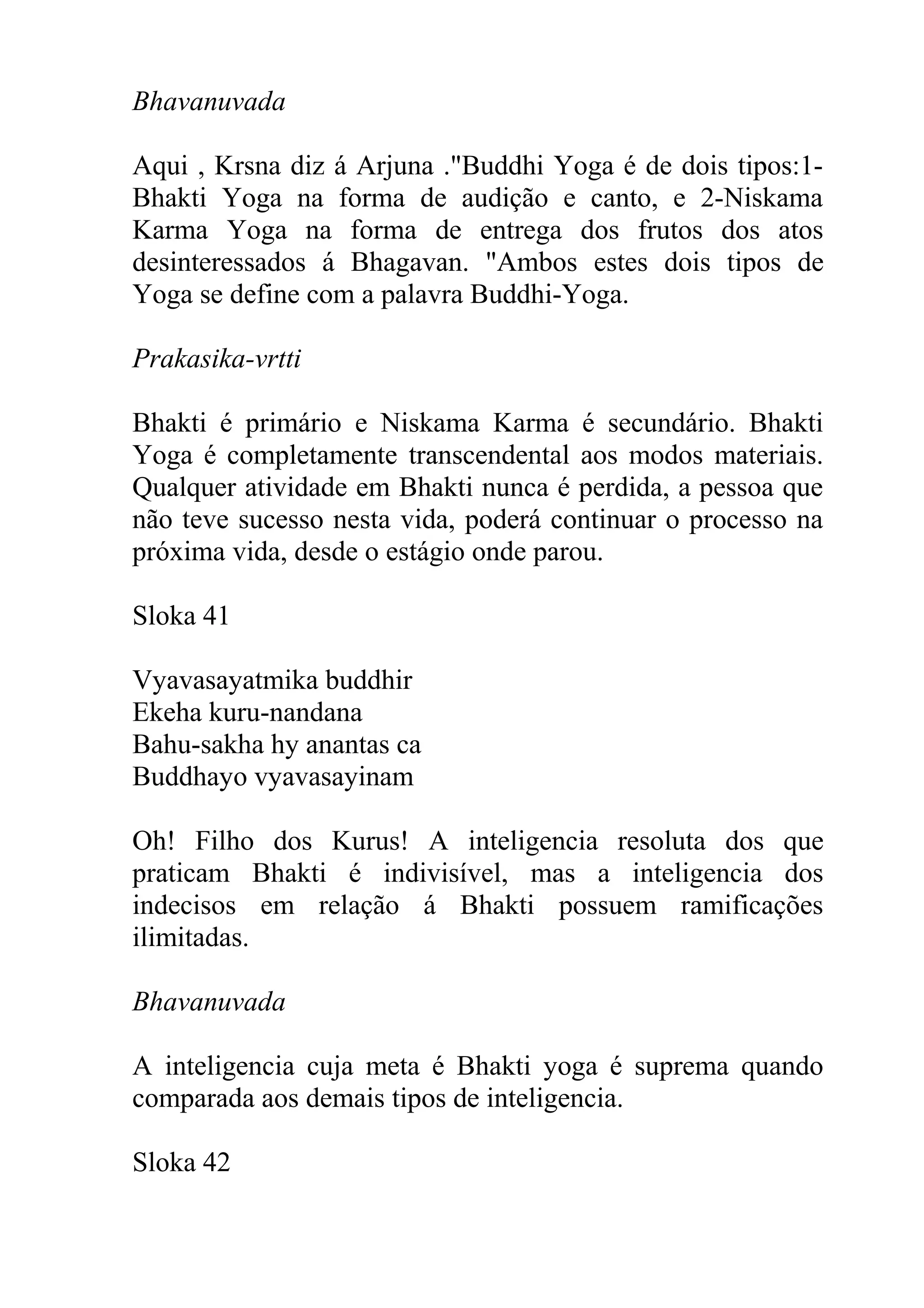 Bhavanuvada

Aqui , Krsna diz á Arjuna ."Buddhi Yoga é de dois tipos:1-
Bhakti Yoga na forma de audição e canto, e 2-Niskama
Karma Yoga na forma de entrega dos frutos dos atos
desinteressados á Bhagavan. "Ambos estes dois tipos de
Yoga se define com a palavra Buddhi-Yoga.

Prakasika-vrtti

Bhakti é primário e Niskama Karma é secundário. Bhakti
Yoga é completamente transcendental aos modos materiais.
Qualquer atividade em Bhakti nunca é perdida, a pessoa que
não teve sucesso nesta vida, poderá continuar o processo na
próxima vida, desde o estágio onde parou.

Sloka 41

Vyavasayatmika buddhir
Ekeha kuru-nandana
Bahu-sakha hy anantas ca
Buddhayo vyavasayinam

Oh! Filho dos Kurus! A inteligencia resoluta dos que
praticam Bhakti é indivisível, mas a inteligencia dos
indecisos em relação á Bhakti possuem ramificações
ilimitadas.

Bhavanuvada

A inteligencia cuja meta é Bhakti yoga é suprema quando
comparada aos demais tipos de inteligencia.

Sloka 42
 