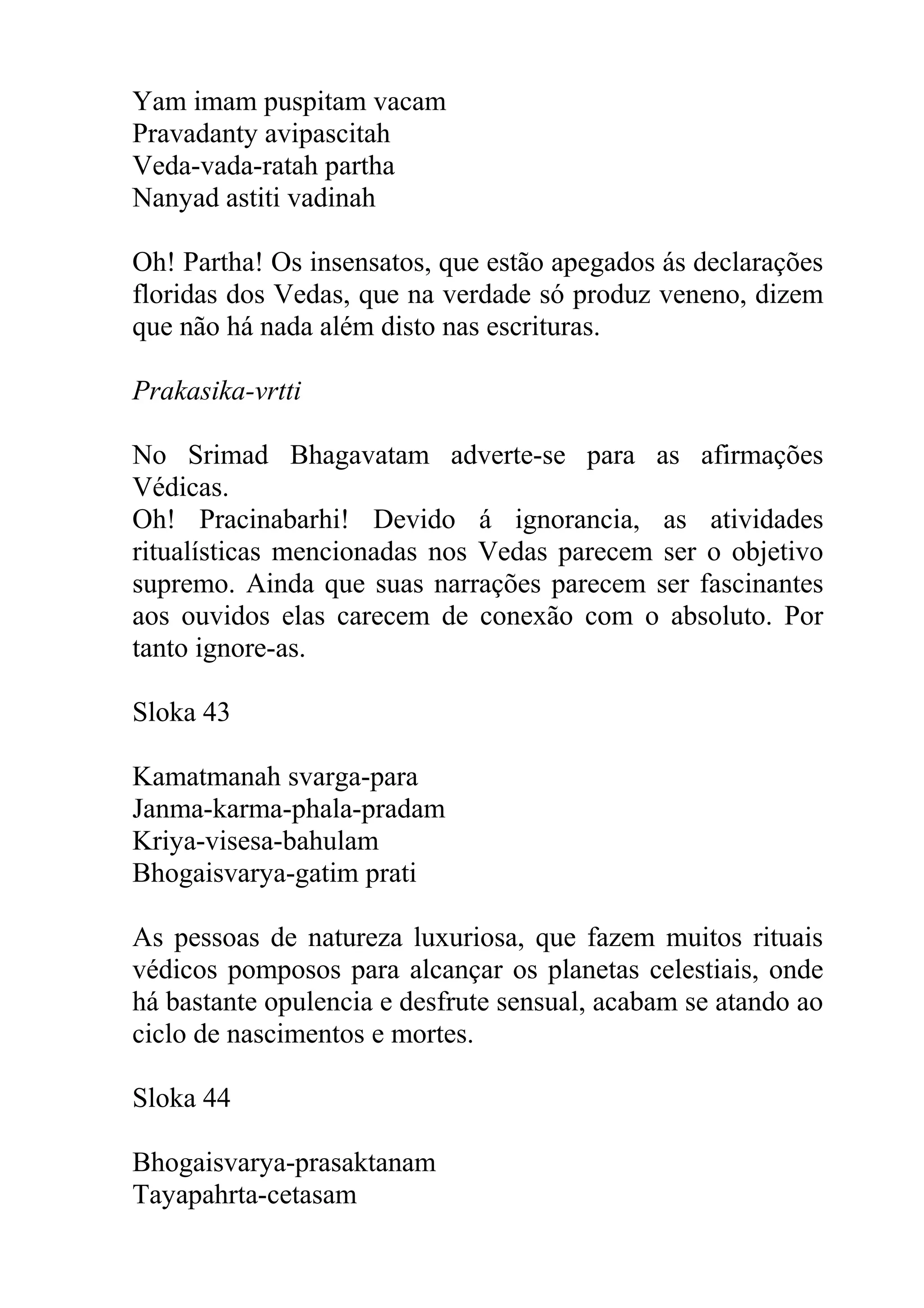 Yam imam puspitam vacam
Pravadanty avipascitah
Veda-vada-ratah partha
Nanyad astiti vadinah

Oh! Partha! Os insensatos, que estão apegados ás declarações
floridas dos Vedas, que na verdade só produz veneno, dizem
que não há nada além disto nas escrituras.

Prakasika-vrtti

No Srimad Bhagavatam adverte-se para as afirmações
Védicas.
Oh! Pracinabarhi! Devido á ignorancia, as atividades
ritualísticas mencionadas nos Vedas parecem ser o objetivo
supremo. Ainda que suas narrações parecem ser fascinantes
aos ouvidos elas carecem de conexão com o absoluto. Por
tanto ignore-as.

Sloka 43

Kamatmanah svarga-para
Janma-karma-phala-pradam
Kriya-visesa-bahulam
Bhogaisvarya-gatim prati

As pessoas de natureza luxuriosa, que fazem muitos rituais
védicos pomposos para alcançar os planetas celestiais, onde
há bastante opulencia e desfrute sensual, acabam se atando ao
ciclo de nascimentos e mortes.

Sloka 44

Bhogaisvarya-prasaktanam
Tayapahrta-cetasam
 