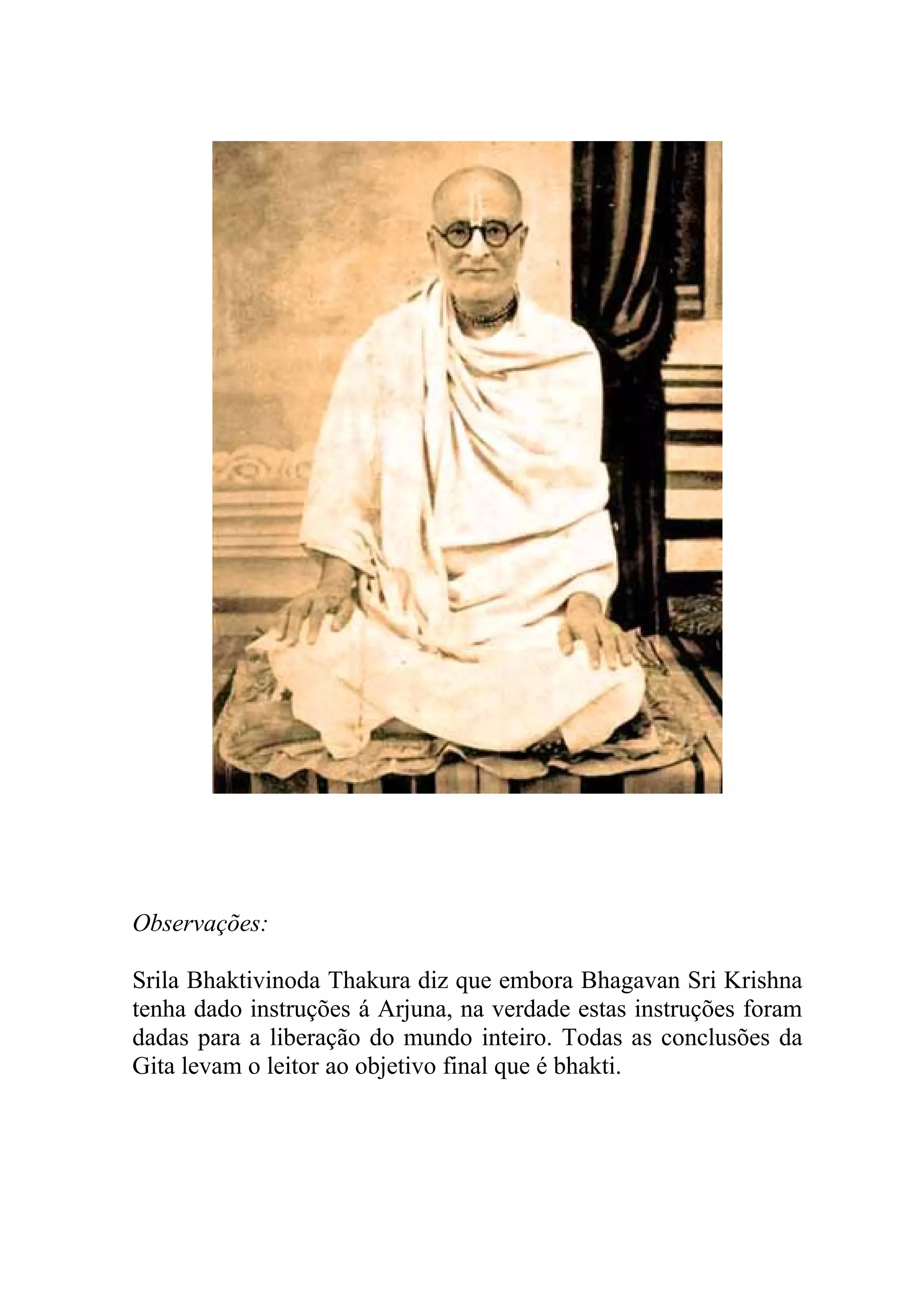 Observações:

Srila Bhaktivinoda Thakura diz que embora Bhagavan Sri Krishna
tenha dado instruções á Arjuna, na verdade estas instruções foram
dadas para a liberação do mundo inteiro. Todas as conclusões da
Gita levam o leitor ao objetivo final que é bhakti.
 