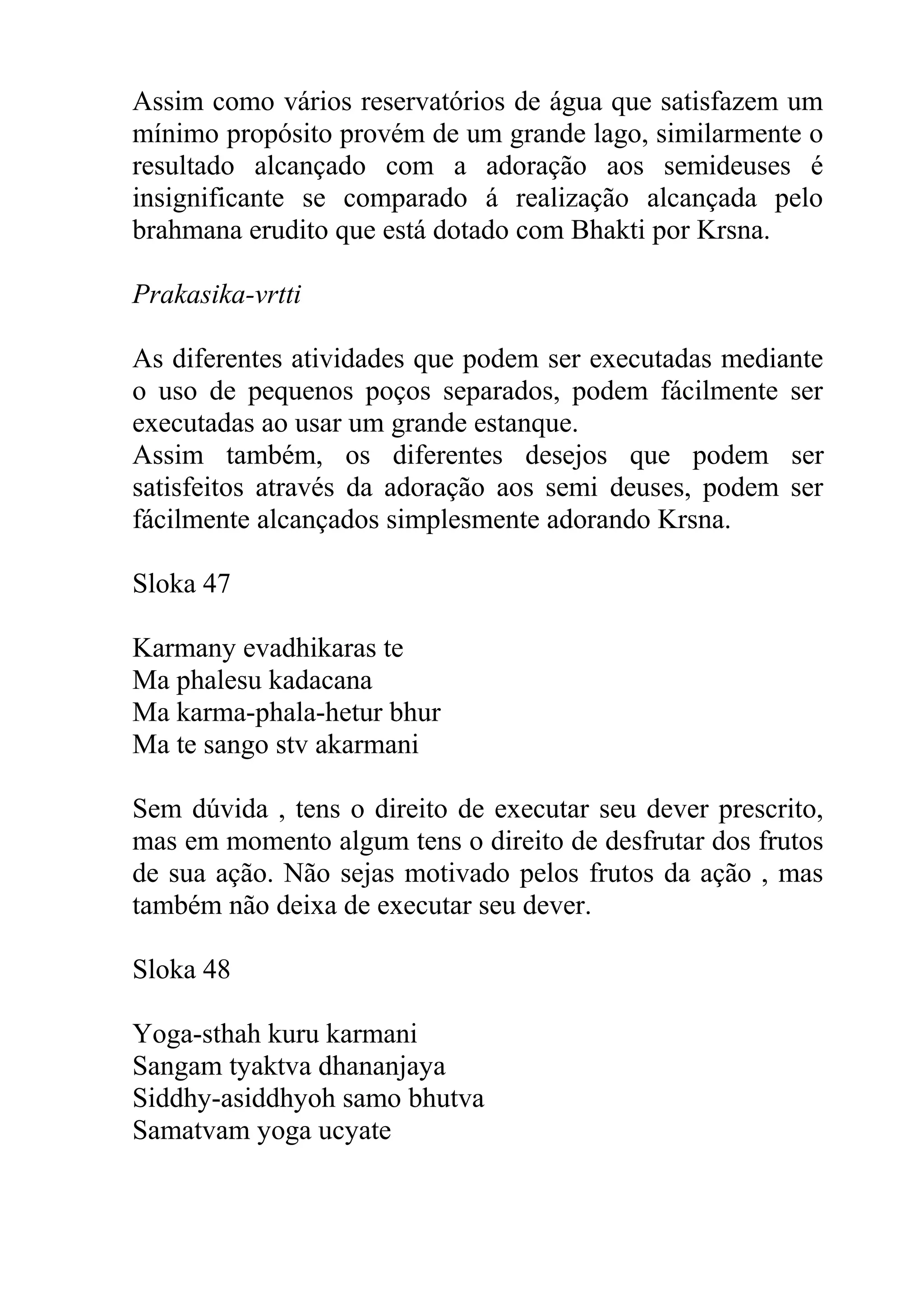 Assim como vários reservatórios de água que satisfazem um
mínimo propósito provém de um grande lago, similarmente o
resultado alcançado com a adoração aos semideuses é
insignificante se comparado á realização alcançada pelo
brahmana erudito que está dotado com Bhakti por Krsna.

Prakasika-vrtti

As diferentes atividades que podem ser executadas mediante
o uso de pequenos poços separados, podem fácilmente ser
executadas ao usar um grande estanque.
Assim também, os diferentes desejos que podem ser
satisfeitos através da adoração aos semi deuses, podem ser
fácilmente alcançados simplesmente adorando Krsna.

Sloka 47

Karmany evadhikaras te
Ma phalesu kadacana
Ma karma-phala-hetur bhur
Ma te sango stv akarmani

Sem dúvida , tens o direito de executar seu dever prescrito,
mas em momento algum tens o direito de desfrutar dos frutos
de sua ação. Não sejas motivado pelos frutos da ação , mas
também não deixa de executar seu dever.

Sloka 48

Yoga-sthah kuru karmani
Sangam tyaktva dhananjaya
Siddhy-asiddhyoh samo bhutva
Samatvam yoga ucyate
 