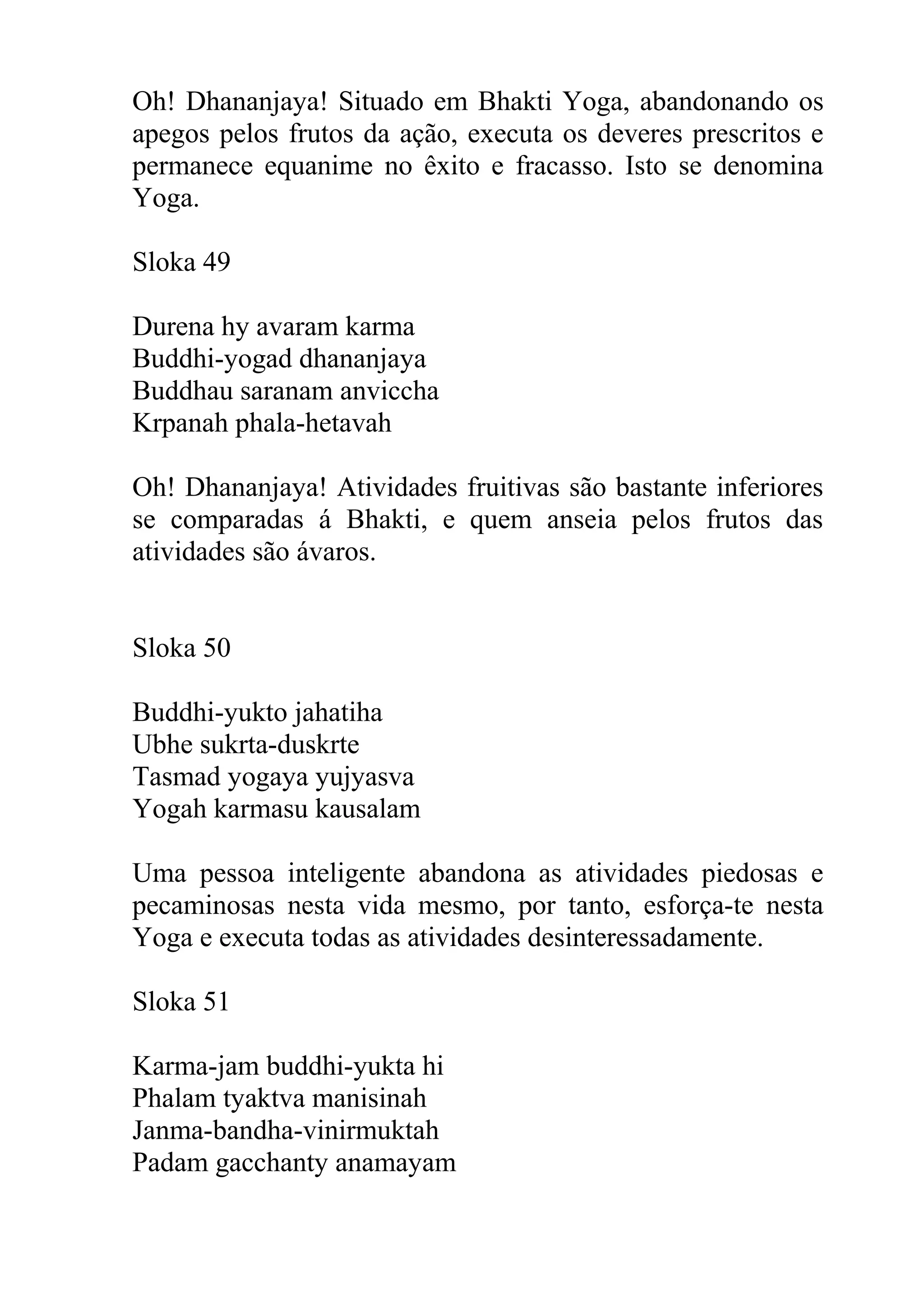 Oh! Dhananjaya! Situado em Bhakti Yoga, abandonando os
apegos pelos frutos da ação, executa os deveres prescritos e
permanece equanime no êxito e fracasso. Isto se denomina
Yoga.

Sloka 49

Durena hy avaram karma
Buddhi-yogad dhananjaya
Buddhau saranam anviccha
Krpanah phala-hetavah

Oh! Dhananjaya! Atividades fruitivas são bastante inferiores
se comparadas á Bhakti, e quem anseia pelos frutos das
atividades são ávaros.


Sloka 50

Buddhi-yukto jahatiha
Ubhe sukrta-duskrte
Tasmad yogaya yujyasva
Yogah karmasu kausalam

Uma pessoa inteligente abandona as atividades piedosas e
pecaminosas nesta vida mesmo, por tanto, esforça-te nesta
Yoga e executa todas as atividades desinteressadamente.

Sloka 51

Karma-jam buddhi-yukta hi
Phalam tyaktva manisinah
Janma-bandha-vinirmuktah
Padam gacchanty anamayam
 