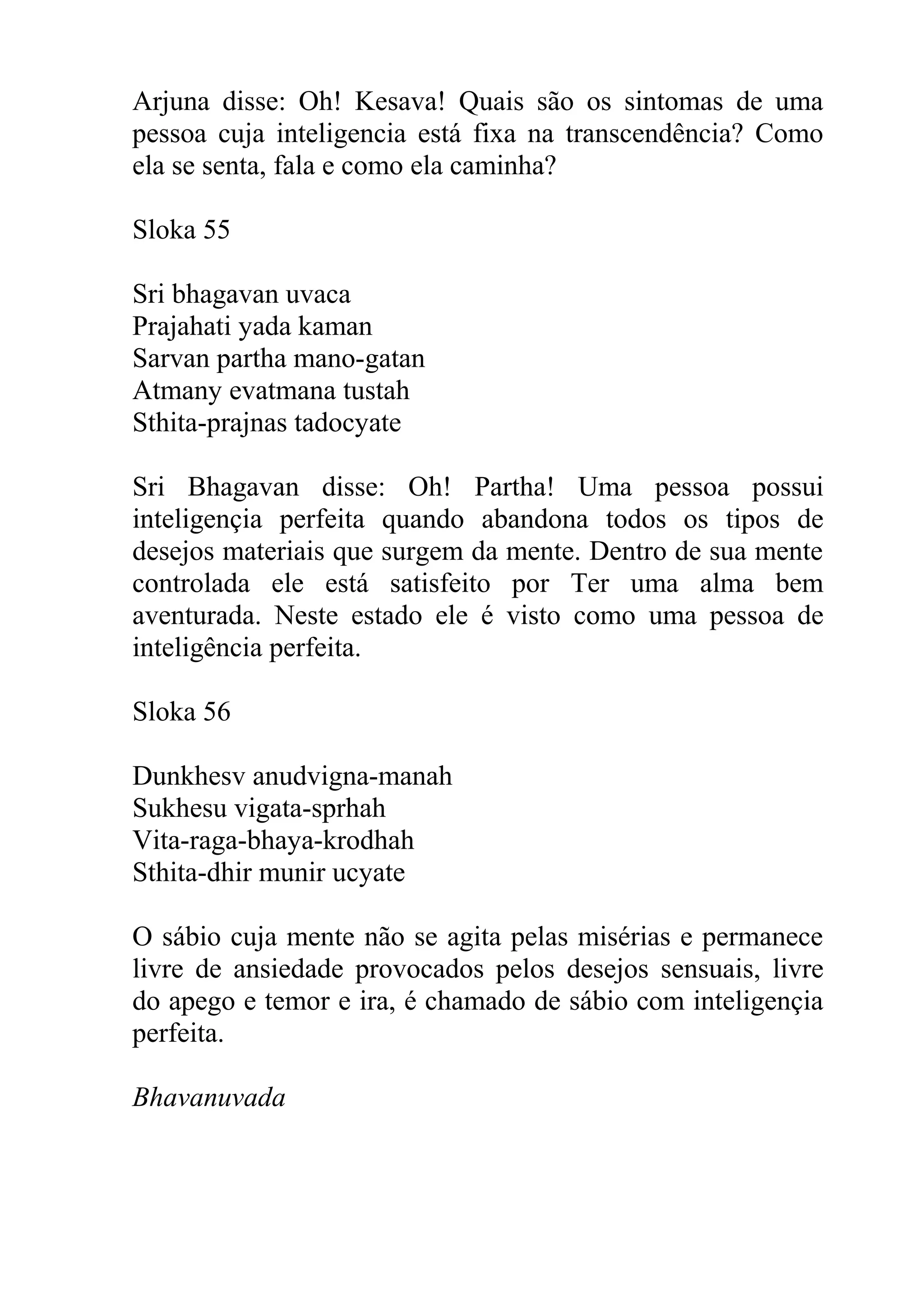 Arjuna disse: Oh! Kesava! Quais são os sintomas de uma
pessoa cuja inteligencia está fixa na transcendência? Como
ela se senta, fala e como ela caminha?

Sloka 55

Sri bhagavan uvaca
Prajahati yada kaman
Sarvan partha mano-gatan
Atmany evatmana tustah
Sthita-prajnas tadocyate

Sri Bhagavan disse: Oh! Partha! Uma pessoa possui
inteligençia perfeita quando abandona todos os tipos de
desejos materiais que surgem da mente. Dentro de sua mente
controlada ele está satisfeito por Ter uma alma bem
aventurada. Neste estado ele é visto como uma pessoa de
inteligência perfeita.

Sloka 56

Dunkhesv anudvigna-manah
Sukhesu vigata-sprhah
Vita-raga-bhaya-krodhah
Sthita-dhir munir ucyate

O sábio cuja mente não se agita pelas misérias e permanece
livre de ansiedade provocados pelos desejos sensuais, livre
do apego e temor e ira, é chamado de sábio com inteligençia
perfeita.

Bhavanuvada
 