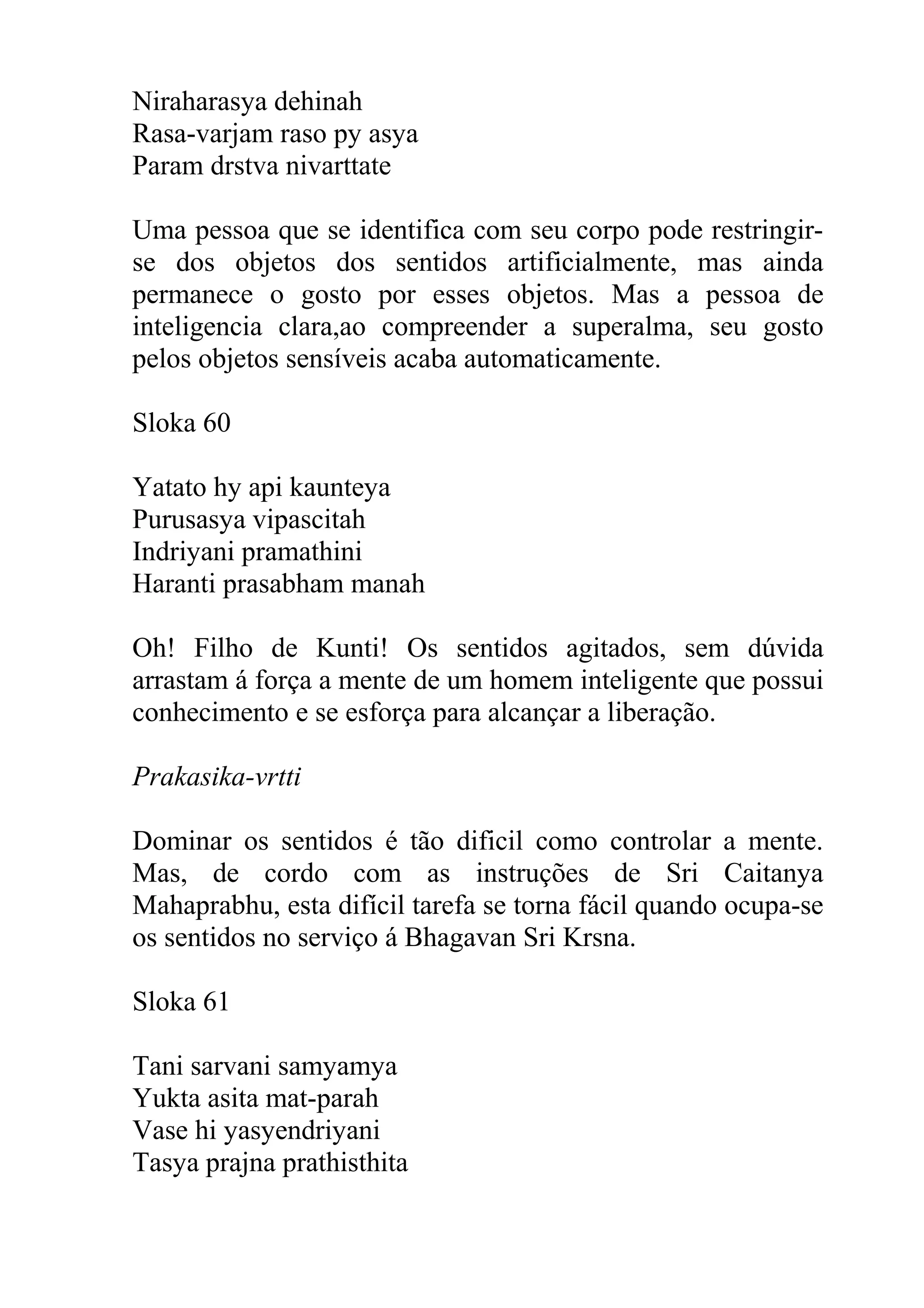 Niraharasya dehinah
Rasa-varjam raso py asya
Param drstva nivarttate

Uma pessoa que se identifica com seu corpo pode restringir-
se dos objetos dos sentidos artificialmente, mas ainda
permanece o gosto por esses objetos. Mas a pessoa de
inteligencia clara,ao compreender a superalma, seu gosto
pelos objetos sensíveis acaba automaticamente.

Sloka 60

Yatato hy api kaunteya
Purusasya vipascitah
Indriyani pramathini
Haranti prasabham manah

Oh! Filho de Kunti! Os sentidos agitados, sem dúvida
arrastam á força a mente de um homem inteligente que possui
conhecimento e se esforça para alcançar a liberação.

Prakasika-vrtti

Dominar os sentidos é tão dificil como controlar a mente.
Mas, de cordo com as instruções de Sri Caitanya
Mahaprabhu, esta difícil tarefa se torna fácil quando ocupa-se
os sentidos no serviço á Bhagavan Sri Krsna.

Sloka 61

Tani sarvani samyamya
Yukta asita mat-parah
Vase hi yasyendriyani
Tasya prajna prathisthita
 