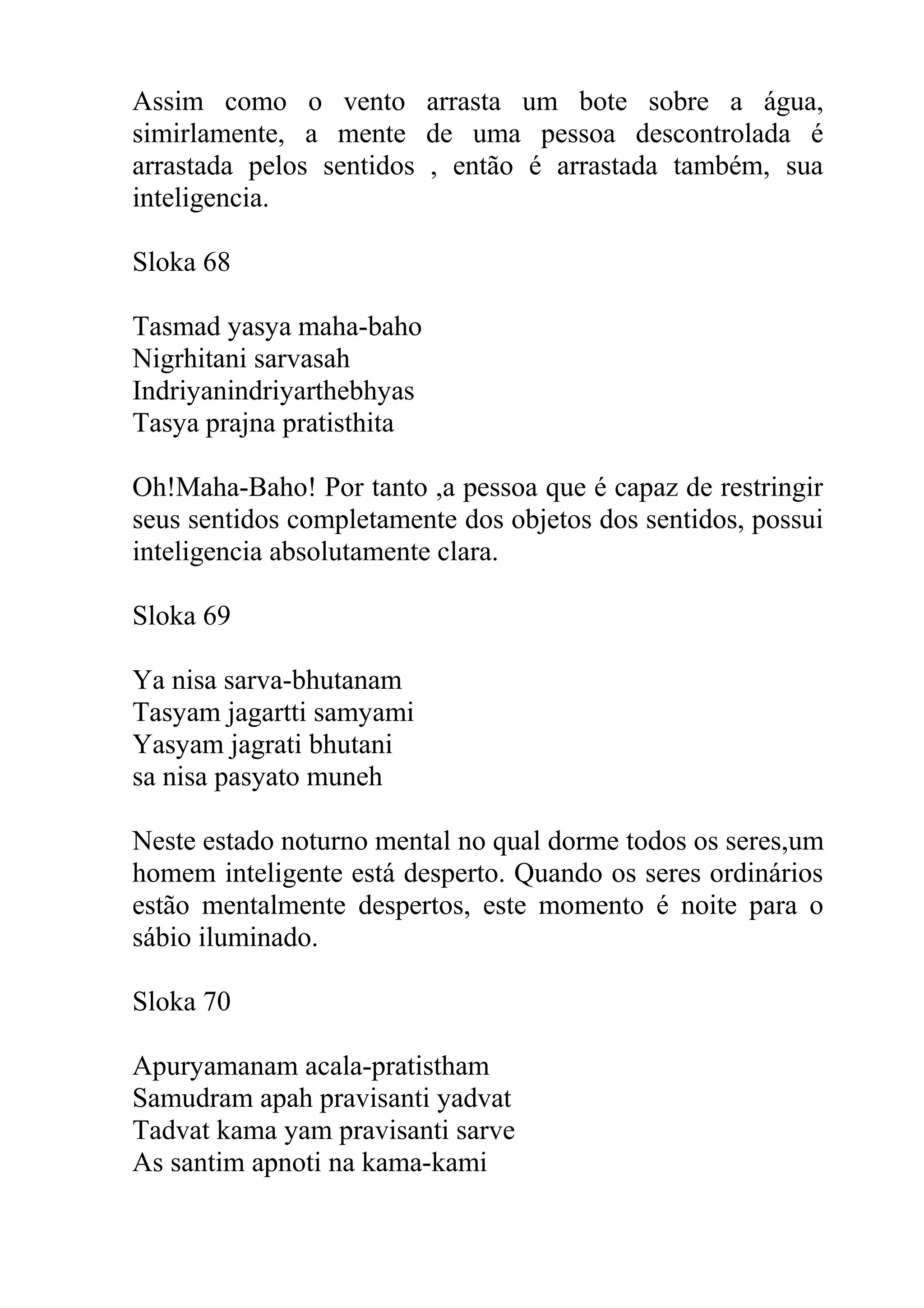 Assim como o vento arrasta um bote sobre a água,
simirlamente, a mente de uma pessoa descontrolada é
arrastada pelos sentidos , então é arrastada também, sua
inteligencia.

Sloka 68

Tasmad yasya maha-baho
Nigrhitani sarvasah
Indriyanindriyarthebhyas
Tasya prajna pratisthita

Oh!Maha-Baho! Por tanto ,a pessoa que é capaz de restringir
seus sentidos completamente dos objetos dos sentidos, possui
inteligencia absolutamente clara.

Sloka 69

Ya nisa sarva-bhutanam
Tasyam jagartti samyami
Yasyam jagrati bhutani
sa nisa pasyato muneh

Neste estado noturno mental no qual dorme todos os seres,um
homem inteligente está desperto. Quando os seres ordinários
estão mentalmente despertos, este momento é noite para o
sábio iluminado.

Sloka 70

Apuryamanam acala-pratistham
Samudram apah pravisanti yadvat
Tadvat kama yam pravisanti sarve
As santim apnoti na kama-kami
 